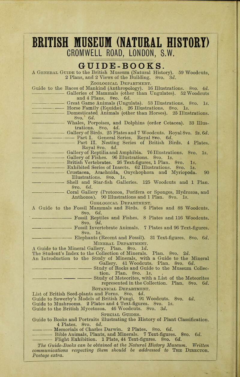 BRITISH MUSEUM (NATURAL HISTORY) CROMWELL ROAD, LONDON, 8.W. GUIDE-BOOKS. A General Guide to the British Museum (Natural History). 59 Woodcuts, 2 Plans, and 2 Views of the Building. 8vo. 3d. Zoological Department. Guide to the Races of Mankind (Anthropology). 16 Illustrations. 8vo. Ad. Galleries of Mammals (other than Ungulates). 52 Woodcuts and 4 Plans. 8vo. 6d. Great Game Animals (Ungulata). 53 Illustrations. 8vo. Is. ■ i Horse Family (Equidee). 26 Illustrations. 8vo. Is. • Domesticated Animals (other than Horses). 25 Illustrations. 8vo.' 6d. Whales, Porpoises, and Dolphins (order Cetacea). 33 Illus- trations. 8vo. Ad. Gallery of Birds. 25 Plates and 7 Woodcuts. Royal 8vo. 2s. 6d. Part I. General Series. Royal 8vo. 6d. Part II. Nesting Series of British Birds. A Plates. Royal 8vo. Ad. Gallery of Reptilia and Amphibia. 76 Illustrations. 8vo. Is. Gallery of Fishes. 96 Illustrations. 8vo. Is. British Vertebrates. 26 Text-figures, 1 Plan. 8vo. Is. Exhibited Series of Insects. 62 Illustrations. 8vo. Is. Crustacea, Arachnida, Onychophora and Myriopoda. 90 Illustrations. 8vo. Is. Shell and Star-fish Galleries. 125 Woodcuts and 1 Plan. 8vo. 6 d. ■ ■ Coral Gallery (Protozoa, Porifera or Sponges, Hydrozoa, and Anthozoa). 90 Illustrations and 1 Plan. 8vo. Is. Geological Department. A Guide to the Fossil Mammals and Birds. 6 Plates and 88 Woodcuts. 8vo. 6d. ' • Fossil Reptiles and Fishes. 8 Plates and 116 Woodcuts. 8vo. 9 d. Fossil Invertebrate Animals. 7 Plates and 96 Text-figures. 8vo. Is. Elephants (Recent and Fossil). 31 Text-figures. 8vo. 3d. Mineral Department. A Guide to the Mineral Gallery. Plan. 8vo. Id. The Student’s Index to the Collection of Minerals. Plan. 8vo. 2d. An Introduction to the Study of Minerals, with a Guide to the Mineral Gallery. 41 Woodcuts. Plan. 8vo. 6d. Study of Rocks and Guide to the Museum Collec- tion. Plan. 8vo. Is. Study of Meteorites, with a List of the Meteorites represented in the Collection. Plan. 8vo. 6d. Botanical Department. List of British Seed-plants and Ferns. 8vo. 4d. Guide to Sowerby’s Models of British Fungi. 91 Woodcuts. 8vo. 4d. Guide to Mushrooms. 2 Plates and 4 Text-figures. 8vo. Is. Guide to the British Mycetozoa. 46 Woodcuts. 8vo. 3d. Special Guides. Guide to Books and Portraits Illustrating the History of Plant Classification. 4 Plates. 8vo. 4d. Memorials of Charles Darwin. 2 Plates. 8vo. 6d. Bible Animals, Plants, and Minerals. 7 Text-figures. 8vo. 6d. Flight Exhibition. 1 Plate, 44 Text-figures. 8vo. 6d. The Guide-Books can he obtained at the Natural Histcn-y Museum. Written communications respecting them should he addressed to The Director. Postage extra.