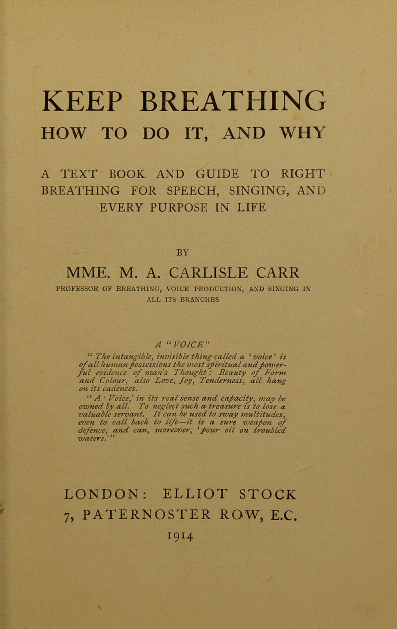 HOW TO DO IT, AND WHY A TEXT BOOK AND GUIDE TO RIGHT BREATHING FOR SPEECH, SINGING, AND EVERY PURPOSE IN LIFE BY MME. M. A. CARLISLE CARR PROFESSOR OF BREATHING, VOICE PRODUCTION, AND SINGING IN ALL ITS BRANCHES A “VOICE “ The intangible, invisible thing called a ‘ voice ' is of all human possessions the most spiritual and power- ful evidence of man's Thought: Beauty of Fo-rm and Colour, also Love, Joy, Tenderness, all hang on its cadences. “ A ' Voice,’ in its real sense and capacity, may be owned by all. To neglect such a treasure is to lose a valuable servant. It can be used to sway multitudes, even to call back to life—it is a sure weapon of defence, and can, moreover, four oil on troubled waters.' ” LONDON: ELLIOT STOCK 7, PATERNOSTER ROW, E.C. I9I4