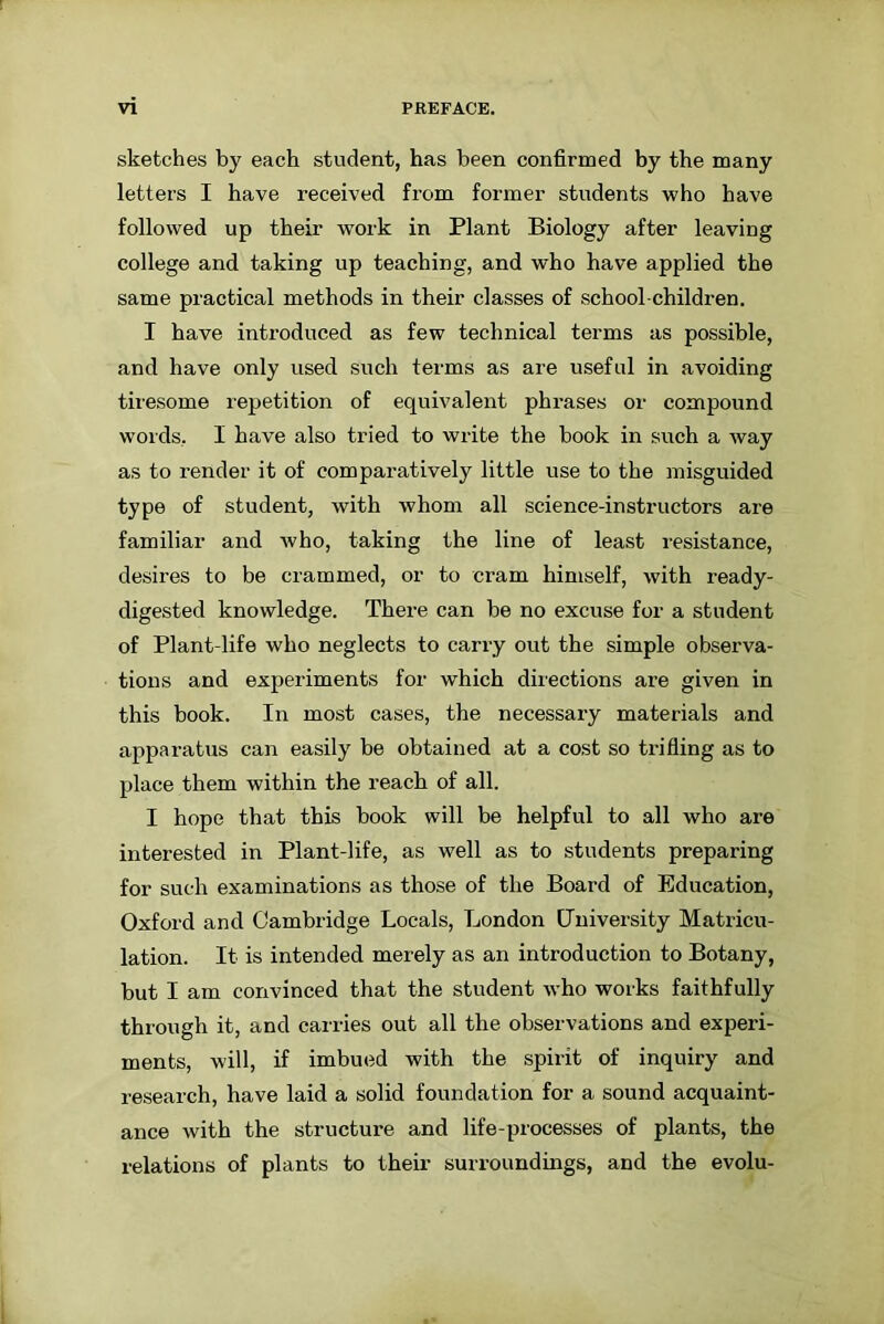 sketches by each student, has been confirmed by the many letters I have received from former students who have followed up their work in Plant Biology after leaving college and taking up teaching, and who have applied the same practical methods in their classes of school-children. I have introduced as few technical terms as possible, and have only used such terms as are useful in avoiding tiresome repetition of equivalent phrases or compound words, I have also tried to write the book in such a way as to render it of comparatively little use to the misguided type of student, with whom all science-instructors are familiar and who, taking the line of least resistance, desires to be crammed, or to cram himself, with ready- digested knowledge. There can be no excuse for a student of Plant-life who neglects to carry out the simple observa- tions and experiments for which directions are given in this book. In most cases, the necessary materials and apparatus can easily be obtained at a cost so trifling as to place them within the reach of all. I hope that this book will be helpful to all who are interested in Plant-life, as well as to students preparing for such examinations as those of the Board of Education, Oxford and Cambridge Locals, London University Matricu- lation. It is intended merely as an introduction to Botany, but I am convinced that the student who works faithfully through it, and carries out all the observations and expei'i- ments, will, if imbued with the spirit of inquiry and research, have laid a solid foundation for a sound acquaint- ance with the structure and life-processes of plants, the relations of plants to their surroundings, and the evolu-
