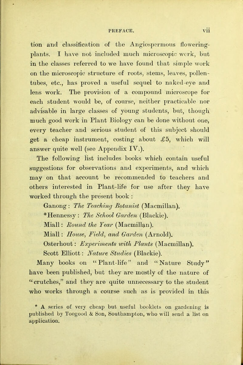tion and classification of the Angiospermous flowering- plants. I have not included much microscopic work, but in the classes referred to we have found that simple work on the microscopic structure of roots, stems, leaves, pollen- tubes, etc., has proved a useful sequel to naked-eye and lens work. The provision of a compound microscope for each student would be, of course, neither practicable nor advisable in large classes of young students, but, though much good work in Plant Biology can be done without one, every teacher and serious student of this subject should get a cheap instrument, costing about £5, which will answer quite well (see Appendix IV.). The following list includes books which contain useful suggestions for observations and experiments, and which may on that account be recommended to teachers and others interested in Plant-life for use after they have worked through the present book : Ganong : The Teaching Botanist (Macmillan). *Hennessy : The School Garden (Blackie). Miall: Round the Year (Macmillan). Miall: House, Field, and Garden (Arnold). Osterhout: Experiments with Plants (Macmillan). Scott Elliott: Nature Studies (Blackie). Many books on “Plant-life” and “Nature Study” have been published, but they are mostly of the nature of “ crutches,” and they are quite unnecessary to the student who works through a course such as is provided in this * A series of very cheap but useful booklets on gardening is published by Toogood & Son, Southampton, who will send a list on application.