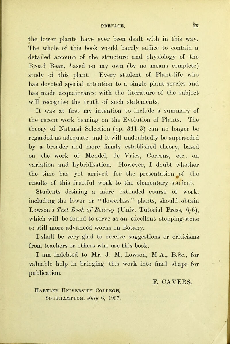 the lower plants have ever been dealt with in this way. The whole of this book would barely suffice to contain a detailed account of the structure and physiology of the Broad Bean, based on my own (by no means complete) study of this plant. Every student of Plant-life who has devoted special attention to a single plant-species and has made acquaintance with the literature of the subject will recognise the truth of such statements. It was at first my intention to include a summary of the recent work bearing on the Evolution of Plants. The theory of Natural Selection (pp. 311-3) can no longer be regarded as adequate, and it will undoubtedly be superseded by a broader and more firmly established theory, based on the work of Mendel, de Vries, Oorrens, etc., on variation and hybridisation. However, I doubt whether the time has yet arrived for the presentation ^of the results of this fruitful work to the elementary student. Students desiring a more extended course of work, including the lower or “flowerless” plants, should obtain Lowson’s Text-Book of Botany (Univ. Tutorial Press, 6/6), which will be found to serve as an excellent stepping-stone to still more advanced works on Botany. I shall be very glad to receive suggestions or criticisms from teachers or others who use this book. I am indebted to Mr. J. M. Lowson, M.A., B.Sc., for valuable help in bringing this work into final shape for publication. Hartley University College, Southampton, July 6, 1907. E. CAVEBS.