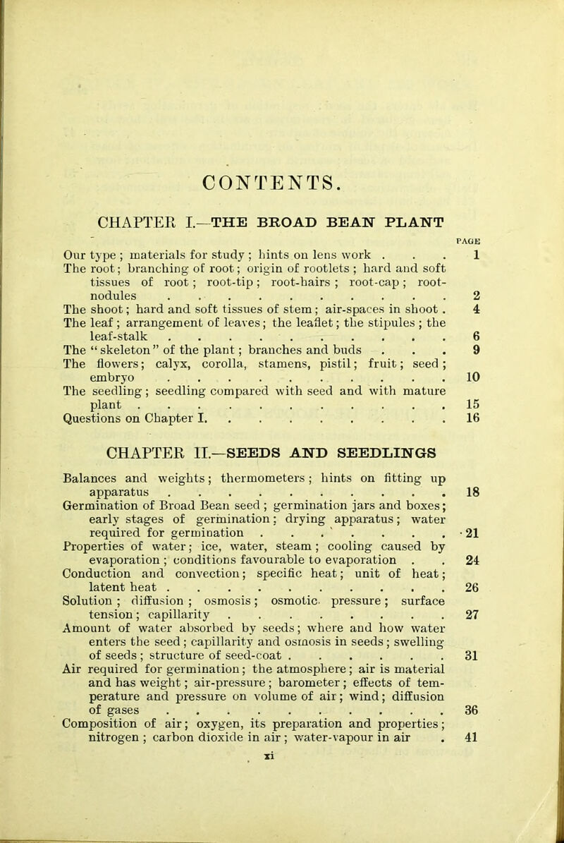 CHAPTER I.—THE BROAD BEAN PLANT PAGE Our type ; materials for study ; hints on lens work ... 1 The root; branching of root; origin of rootlets ; hard and soft tissues of root; root-tip; root-hairs ; root-cap; root- nodules 2 The shoot; hard and soft tissues of stem ; air-spaces in shoot. 4 The leaf ; arrangement of leaves; the leaflet; the stipules ; the leaf-stalk 6 The “ skeleton” of the plant; branches and buds ... 9 The flowers; calyx, corolla, stamens, pistil; fruit; seed ; embryo 10 The seedling; seedling compared with seed and with mature plant 15 Questions on Chapter 1 16 CHAPTER II.—SEEDS AND SEEDLINGS Balances and weights; thermometers; hints on fitting up apparatus 18 Germination of Broad Bean seed ; germination jars and boxes; early stages of germination: drying apparatus; water required for germination . . . . . . ■ 21 Properties of water; ice, water, steam; cooling caused by evaporation ; conditions favourable to evaporation . . 24 Conduction and convection; specific heat; unit of heat; latent heat 26 Solution ; diffusion ; osmosis; osmotic- pressure; surface tension; capillarity . 27 Amount of water absorbed by seeds; where and how water enters the seed ; capillarity and osmosis in seeds ; swelling of seeds ; structure of seed-coat 31 Air required for germination; the atmosphere; air is material and has weight; air-pressure ; barometer ; effects of tem- perature and pressure on volume of air; wind; diffusion of gases 36 Composition of air; oxygen, its preparation and properties; nitrogen ; carbon dioxide in air ; water-vapour in air . 41