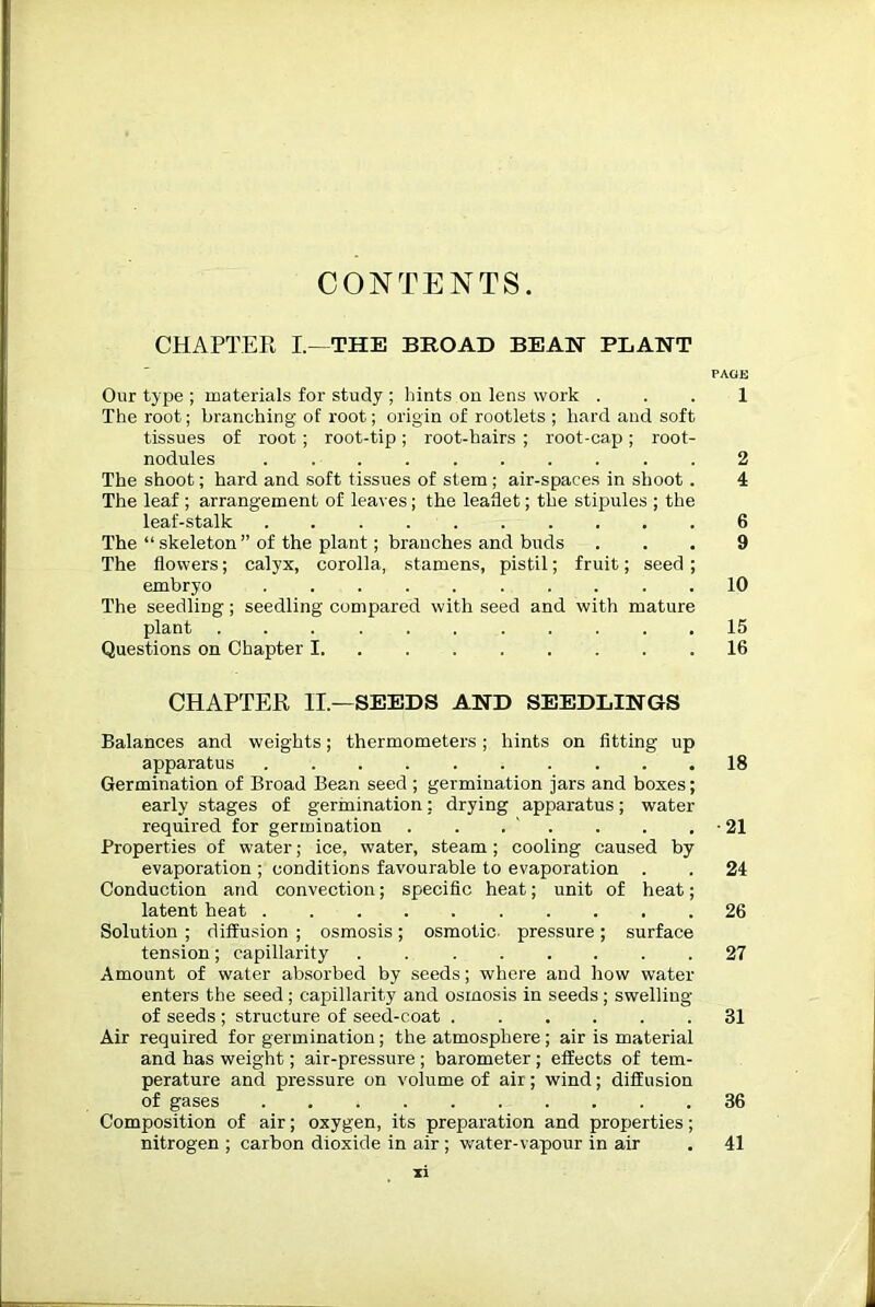 CHAPTER I—THE BROAD BEAN PLANT PAGE Our type ; materials for study ; hints on lens work ... 1 The root; branching of root; origin of rootlets ; hard and soft tissues of root; root-tip; root-hairs ; root-cap; root- nodules 2 The shoot; hard and soft tissues of stem ; air-spaces in shoot . 4 The leaf ; arrangement of leaves; the leaflet; the stipules ; the leaf-stalk 6 The “ skeleton ” of the plant; branches and buds ... 9 The flowers; calyx, corolla, stamens, pistil; fruit; seed ; embryo 10 The seedling; seedling compared with seed and with mature plant 15 Questions on Chapter 1 16 CHAPTER II.—SEEDS AND SEEDLINGS Balances and weights; thermometers; hints on fitting up apparatus 18 Germination of Broad Bean seed ; germination jars and boxes; early stages of germination: drying apparatus; water required for germination . . . . . . • 21 Properties of water; ice, water, steam; cooling caused by evaporation ; conditions favourable to evaporation . . 24 Conduction and convection; specific heat; unit of heat; latent heat 26 Solution ; diffusion ; osmosis; osmotic pressure; surface tension; capillarity . 27 Amount of water absorbed by seeds; where and how water enters the seed ; capillarity and osmosis in seeds ; swelling of seeds ; structure of seed-coat 31 Air required for germination; the atmosphere; air is material and has weight; air-pressure ; barometer ; effects of tem- perature and pressure on volume of air; wind; diffusion of gases 36 Composition of air; oxygen, its preparation and properties; nitrogen ; carbon dioxide in air ; water-vapour in air . 41