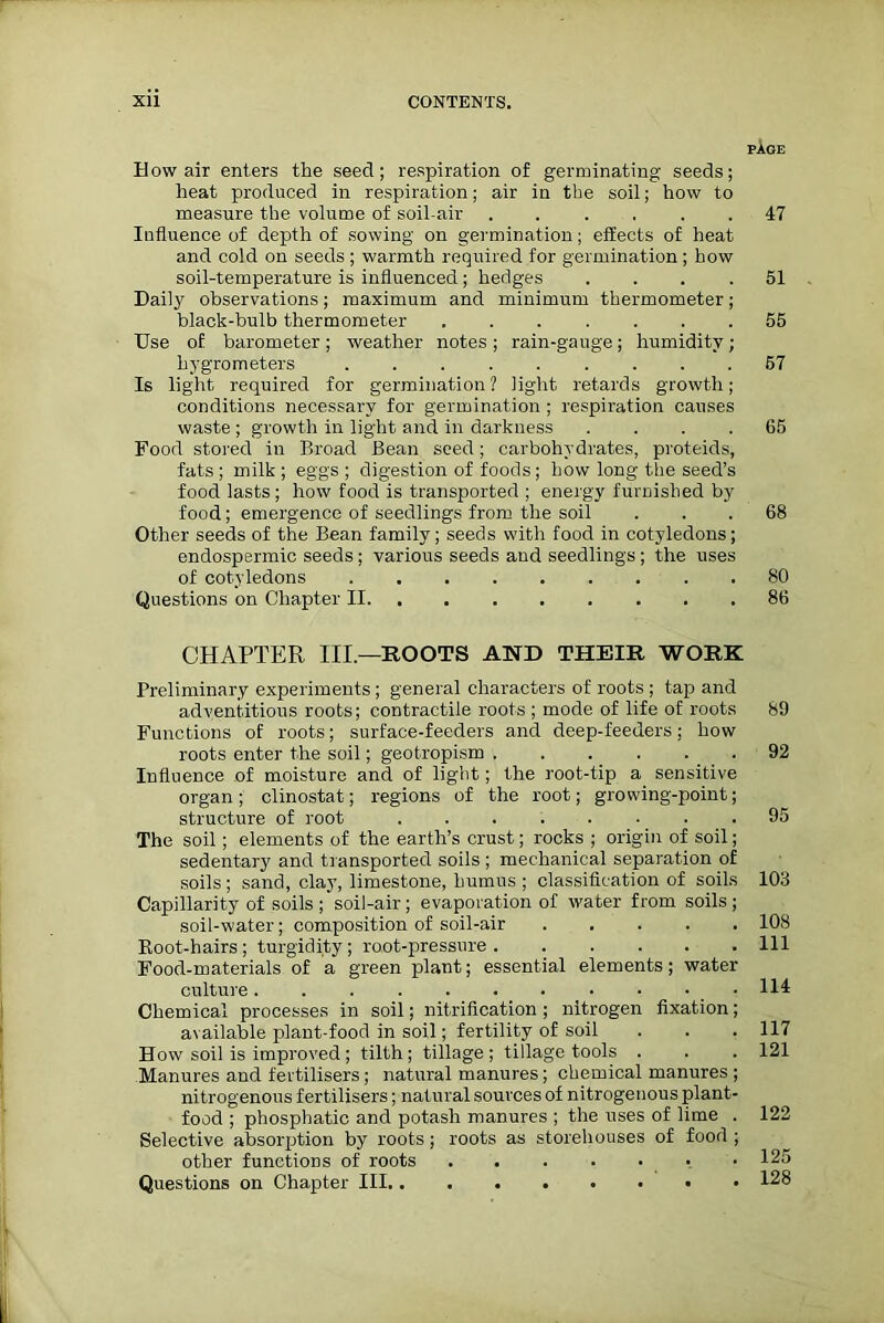 PAGE How air enters the seed; respiration of germinating seeds; heat produced in respiration; air in the soil; how to measure the volume of soil-air ...... 47 Influence of depth of sowing on germination; effects of heat and cold on seeds ; warmth required for germination ; how soil-temperature is influenced; hedges .... 51 Daily observations; maximum and minimum thermometer; black-bulb thermometer 55 Use of barometer; weather notes; rain-gauge; humidity; hygrometers 57 Is light required for germination? light retards growth; conditions necessary for germination ; respiration causes waste ; growth in light and in darkness .... 65 Food stored in Broad Bean seed; carbohydrates, proteids, fats ; milk ; eggs ; digestion of foods; how long the seed’s food lasts ; how food is transported ; energy furnished by food; emergence of seedlings from the soil ... 68 Other seeds of the Bean family; seeds with food in cotyledons; endospermic seeds ; various seeds and seedlings ; the uses of cotyledons 80 Questions on Chapter II 86 CHAPTER III—ROOTS AND THEIR WORK Preliminary experiments ; general characters of roots ; tap and adventitious roots; contractile roots ; mode of life of roots Functions of roots; surface-feeders and deep-feeders; how roots enter the soil; geotropism Influence of moisture and of light; the root-tip a sensitive organ; clinostat; regions of the root; growing-point; structure of root The soil; elements of the earth’s crust; rocks ; origin of soil; sedentary and transported soils ; mechanical separation of soils; sand, clay, limestone, humus ; classification of soils Capillarity of soils ; soil-air; evaporation of water from soils ; soil-water; composition of soil-air Koot-hairs ; turgidity ; root-pressure Food-materials of a green plant; essential elements; water culture Chemical processes in soil; nitrification ; nitrogen fixation; available plant-food in soil; fertility of soil How soil is improved; tilth; tillage; tillage tools . Manures and fertilisers; natural manures; chemical manures ; nitrogenous fertilisers; natural sources of nitrogenous plant- food ; phosphatic and potash manures ; the uses of lime . Selective absorption by roots; roots as storehouses of food ; other functions of roots . . . . . Questions on Chapter III 89 92 95 103 108 111 114 117 121 122 125 128