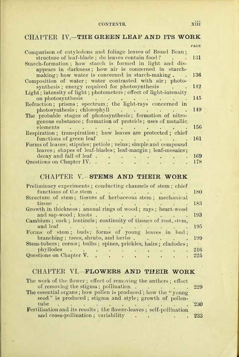 CHAPTER IV— THE GREEN LEAF AND ITS WORK PAGE Comparison of cotyledons and foliage leaves of Broad Bean; structure of leaf-blade ; do leaves contain food ? . .131 Starch-formation ; how starch is formed in light and dis- appears in darkness; how air is concerned in starch- making; how water is concerned in starch-making . . 136 Composition of water; water contrasted with air; photo- synthesis ; energy required for photosynthesis , . 142 Light; intensity of light; photometers ; effect of light-intensity on photosynthesis 145 Refraction; prisms ; spectrum; the light-rays concerned in photosynthesis; chlorophyll ...... 149 The probable stages of photosynthesis; formation of nitro- genous substance; formation of proteids; uses of metallic elements 156 Respiration ; transpiration; how leaves are protected ; chief functions of green leaf 161 Forms of leaves; stipules; petiole; veins; simple and compound leaves ; shapes of leaf-blades ; leaf-margin ; leaf-mosaics; decay and fall of leaf 169 Questions on Chapter IV. . 178 CHAPTER V.-STEMS AND THEIR WORK Preliminary experiments ; conducting channels of stem ; chief functions of the stem 180 Structure of stem; tissues of herbaceous stem ; mechanical tissue 183 Growth in thickness ; annual rings of wood ; rays ; heart-wood and sap-wood; knots 193 Cambium ; cork ; lenticels; continuity of tissues of root, stem, and leaf 195 Forms of stein ; buds; forms of young leaves in bud; branching ; trees, shrubs, and herbs ..... 199 Stem-tubers ; corms ; bulbs ; spines, prickles, hairs ; cladodes ; phy llodes 216 Questions on Chapter V 225 CHAPTER VI.-FLOWERS AND THEIR WORK The work of the flower ; effect of removing the anthers ; effect of removing the stigma; pollination ..... 229 The essential organs; how pollen is produced ; how the “young- seed” is produced; stigma and style; growth of pollen- tube 230 Fertilisation and its results ; the flower-leaves ; self-pollination and cross-pollination; variability . . . 233