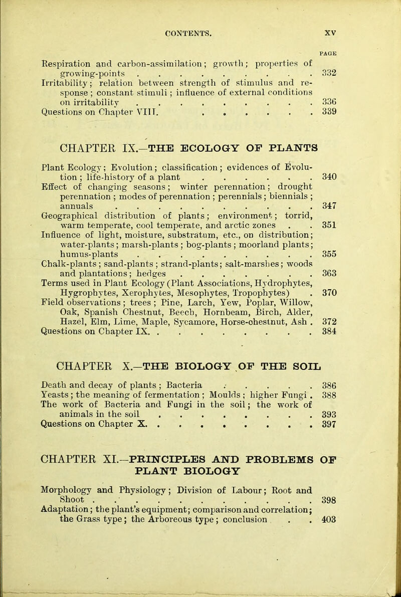 PAGE Respiration and carbon-assimilation; growth; properties of growing-points ......... 332 Irritability; relation between strength of stimulus and re- sponse ; constant stimuli; influence of external conditions on irritability 336 Questions on Chapter VIIT. ...... 339 CHAPTER IX.—THE ECOLOGY OF PLANTS Plant Ecology; Evolution ; classification ; evidences of Evolu- tion ; life-history of a plant 340 Effect of changing seasons; winter perennation; drought perennation ; modes of perennation ; perennials ; biennials ; annuals .......... 347 Geographical distribution of plants; environment; torrid, warm temperate, cool temperate, and arctic zones . . 351 Influence of light, moisture, substratum, etc., on distribution; water-plants; marsh-plants ; bog-plants ; moorland plants; humus-plants 355 Chalk-plants; sand-plants; strand-plants; salt-marshes; woods and plantations; hedges 363 Terms used in Plant Ecology (Plant Associations, Hydrophytes, Hygrophytes, Xerophytes, Mesophytes, Tropophytes) . 370 Field observations ; trees ; Pine, Larch, Yew, Poplar, Willow, Oak, Spanish Chestnut, Beech, Hornbeam, Birch, Alder, Hazel, Elm, Lime, Maple, Sycamore, Horse-ohestnut, Ash . 372 Questions on Chapter IX 384 CHAPTER X.—THE BIOLOGY OF THE SOIL Heath and decay of plants ; Bacteria 386 Yeasts ; the meaning of fermentation ; Moulds ; higher Fungi . 388 The work of Bacteria and Fungi in the soil; the work of animals in the soil 393 Questions on Chapter X 397 CHAPTER XI.—PRINCIPLES AND PROBLEMS OF PLANT BIOLOGY Morphology and Physiology; Division of Labour; Root and Shoot . 398 Adaptation; the plant’s equipment; comparison and correlation; the Grass type; the Arboreous type ; conclusion . . 403