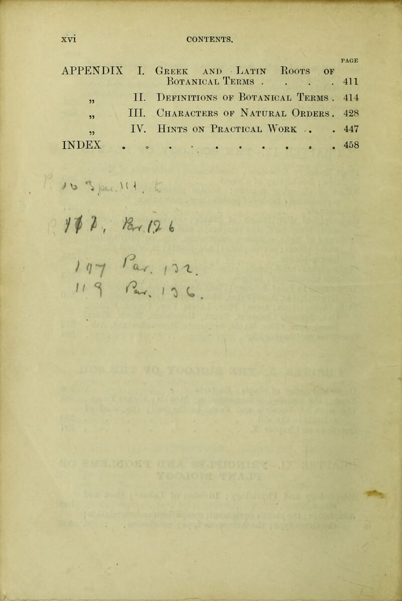 APPENDIX I. Greek and Latin Roots of Botanical Terms . . . .411 „ II. Definitions of Botanical Terms . 414 „ III. Characters of Natural Orders. 428 „ IV. Hints on Practical Work . .447 INDEX . 458 ; *\ . \ u , ti l, > <t 7  Ki.O- i P 1 |H. IH.