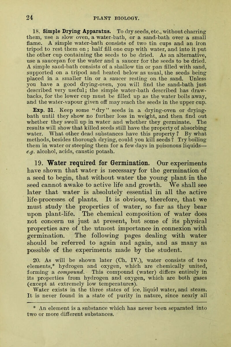 18. Simple Drying Apparatus. To dry seeds, etc., without charring them, use a slow oven, a water-bath, or a sand-bath over a small flame. A simple water-bath consists of two tin cups and an iron tripod to rest them on ; half fill one cup with water, and into it put the other cup containing the seeds to be dried. As an alternative, use a saucepan for the water and a saucer for the seeds to be dried. A simple sand-bath consists of a shallow tin or pan filled with sand, supported on a tripod and heated below as usual, the seeds being placed in a smaller tin or a saucer resting on the sand. Unless you have a good drying-oven, you will find the sand-bath just described very useful; the simple water-bath described has draw- backs, for the lower cup must be filled up as the water boils away, and the water-vapour given off may reach the seeds in the upper cup. Exp. 31. Keep some “dry” seeds in a drying-oven or drying- bath until they show no further loss in weight, and then find out whether they swell up in water and whether they germinate. The results will show that killed seeds still have the property of absorbing water. What other dead substances have this property 1 By what methods, besides thorough drying, could you kill seeds ? Try boiling them in water or steeping them for a few days in poisonous liquids— e.g. alcohol, acids, caustic potash. 19. Water required for Germination. Our experiments have shown that water is necessary for the germination of a seed to begin, that without water the young plant in the seed cannot awake to active life and growth. We shall see later that water is absolutely essential in all the active life-processes of plants. It is obvious, therefore, that we must study the properties of water, so far as they hear upon plant-life. The chemical composition of water does not concern us just at present, but some of its physical properties are of the utmost importance in connexion with germination. The following pages dealing with water should be referred to again and again, and as many as possible of the experiments made by the student. 20. As will be shown later (Ch. IV.), water consists of two elements,* hydrogen and oxygen, which are chemically united, forming a compound. This compound (water) differs entirely in its properties from hydrogen and oxygen, which are both gases (except at extremely low temperatures). Water exists in the three states of ice, liquid water, and steam. It is never found in a state of purity in nature, since nearly all * An element is a substance which has never been separated into two or more different substances.