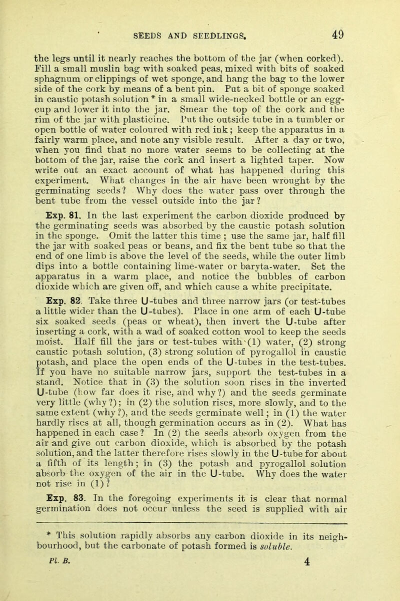 the legs until it nearly reaches the bottom of the jar (when corked). Fill a small muslin bag with soaked peas, mixed with bits of soaked sphagnum or clippings of wet sponge, and hang the bag ro the lower side of the cork by means of a bent pin. Put a bit of sponge soaked in caustic potash solution * in a small wide-necked bottle or an egg- cup and lower it into the jar. Smear the top of the cork and the rim of the jar with plasticine. Put the outside tube in a tumbler or open bottle of water coloured with red ink; keep the apparatus in a fairly warm place, and note any visible result. After a day or two, when you find that no more water seems to be collecting at the bottom of the jar, raise the cork and insert a lighted taper. Now write out an exact account of what has happened during this experiment. What changes in the air have been wrought by the germinating seeds ? Why does the water pass over through the bent tube from the vessel outside into the jar 1 Exp. 81. In the last experiment the carbon dioxide produced by the germinating seeds was absorbed by the caustic potash solution in the sponge. Omit the latter this time ; use the same jar, half fill the jar with soaked peas or beans, and fix the bent tube so that the end of one limb is above the level of the seeds, while the outer limb dips into a bottle containing lime-water or baryta-water. Set the apparatus in a warm place, and notice the bubbles of carbon dioxide which are given off, and which cause a white precipitate. Exp. 82. Take three U -tubes and three narrow jars (or test-tubes a little wider than the U -tubes). Place in one arm of each U-tube six soaked seeds (peas or wheat), then invert the U-tube after inserting a cork, with a wad of soaked cotton wool to keep the seeds moist. Half fill the jars or test-tubes with-(l) water, (2) strong- caustic potash solution, (3) strong solution of pyrogallol in caustic potash, and place the open ends of the U-tubes in the test-tubes. If you have no suitable narrow jars, support the test-tubes in a stand. Notice that in (3) the solution soon rises in the inverted U-tube (how far does it rise, and why?) and the seeds germinate very little (why ?); in (2) the solution rises, more slowly, and to the same extent (why?), and the seeds germinate well; in (1) the water hardly rises at all, though germination occurs as in (2). What has happened in each case? In (2) the seeds absorb oxygen from the air and give out carbon dioxide, which is absorbed by the potash solution, and the latter therefore rises slowly in the U-tube for about a fifth of its length; in (3) the potash and pyrogallol solution absorb the oxygen of the air in the U-tube. Why does the water not rise in (1) ? Exp. 83. In the foregoing experiments it is clear that normal germination does not occur unless the seed is supplied with air * This solution rapidly absorbs any carbon dioxide in its neigh- bourhood, but the carbonate of potash formed is soluble. PI. B. 4