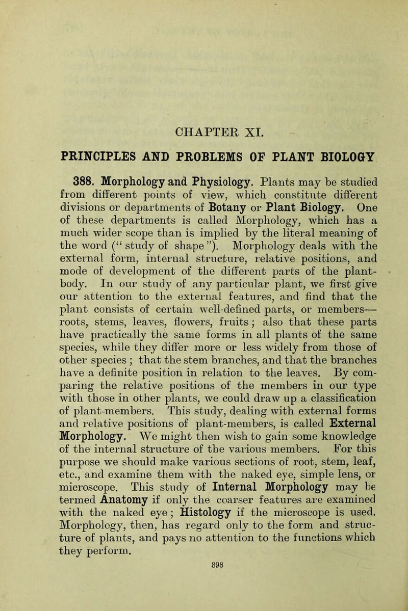 CHAPTER XI. PRINCIPLES AND PROBLEMS OF PLANT BIOLOGY 388. Morphology and Physiology. Plants may be studied from different points of view, which constitute different divisions or departments of Botany or Plant Biology. One of these departments is called Morphology, which has a much wider scope than is implied by the literal meaning of the word (“ study of shape”). Morphology deals with the external form, internal structure, relative positions, and mode of development of the different parts of the plant- body. In our study of any particular plant, we first give our attention to the external features, and find that the plant consists of certain well-defined parts, or members— roots, stems, leaves, flowers, fruits; also that these parts have practically the same forms in all plants of the same species, while they differ more or less widely from those of other species ; that the stem branches, and that the branches have a definite position in relation to the leaves. By com- paring the relative positions of the members in our type with those in other plants, we could draw up a classification of plant-members. This study, dealing with external forms and relative positions of plant-members, is called External Morphology. We might then wish to gain some knowledge of the internal structure of the various members. For this purpose we should make various sections of root, stem, leaf, etc., and examine them with the naked eye, simple lens, or microscope. This study of Internal Morphology may be termed Anatomy if only the coarser features are examined with the naked eye; Histology if the microscope is used. Morphology, then, has regard only to the form and struc- ture of plants, and pays no attention to the functions which they perform. 898