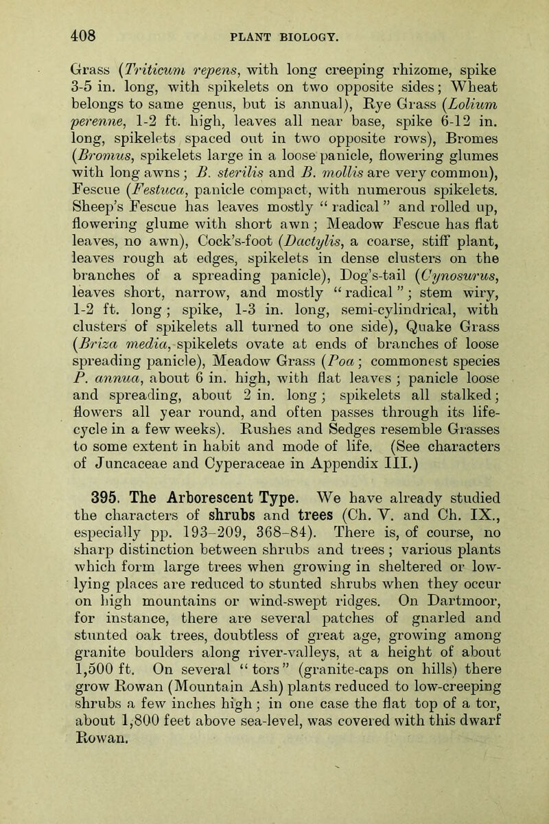 Grass (Triticum repens, with long creeping rhizome, spike 3-5 in. long, with spikelets on two opposite sides; Wheat belongs to same genus, but is annual), Rye Grass (Lolium perenne, 1-2 ft. high, leaves all near base, spike 6-12 in. long, spikelets spaced out in two opposite rows), Bromes (Bromus, spikelets large in a loose panicle, flowering glumes with long awns; B. sterilis and B. mollis are very common), Fescue (Festuca, panicle compact, with numerous spikelets. Sheep’s Fescue has leaves mostly “ radical ” and rolled up, flowering glume with short awn; Meadow Fescue has flat leaves, no awn), Cock’s-foot (Dcictylis, a coarse, stiff plant, leaves rough at edges, spikelets in dense clusters on the branches of a spreading panicle), Dog’s-tail (Cynosurus, leaves short, narrow, and mostly “ radical ”; stem wiry, 1-2 ft. long; spike, 1-3 in. long, semi-cylindrical, with clusters of spikelets all turned to one side), Quake Grass (Briza media, spikelets ovate at ends of branches of loose spreading panicle), Meadow Grass (Boa; commonest species P. annua, about 6 in. high, with fiat leaves ; panicle loose and spreading, about 2 in. long 3 spikelets all stalked; flowers all year round, and often passes through its life- cycle in a few weeks). Bushes and Sedges resemble Grasses to some extent in habit and mode of life. (See characters of Juncaceae and Oyperaceae in Appendix III.) 395. The Arborescent Type. We have already studied the characters of shrubs and trees (Ch. V. and Oh. IX., especially pp. 193-209, 368-84). There is, of course, no sharp distinction between shrubs and trees ; various plants which form large trees when growing in sheltered or low- lying places are reduced to stunted shrubs when they occur on high mountains or wind-swept ridges. On Dartmoor, for instance, there are several patches of gnarled and stunted oak trees, doubtless of great age, growing among granite boulders along river-valleys, at a height of about 1,500 ft. On several “tors” (granite-caps on hills) there grow Rowan (Mountain Ash) plants reduced to low-creeping shrubs a few inches high; in one case the flat top of a tor, about 1,800 feet above sea-level, was covered with this dwarf Rowan.