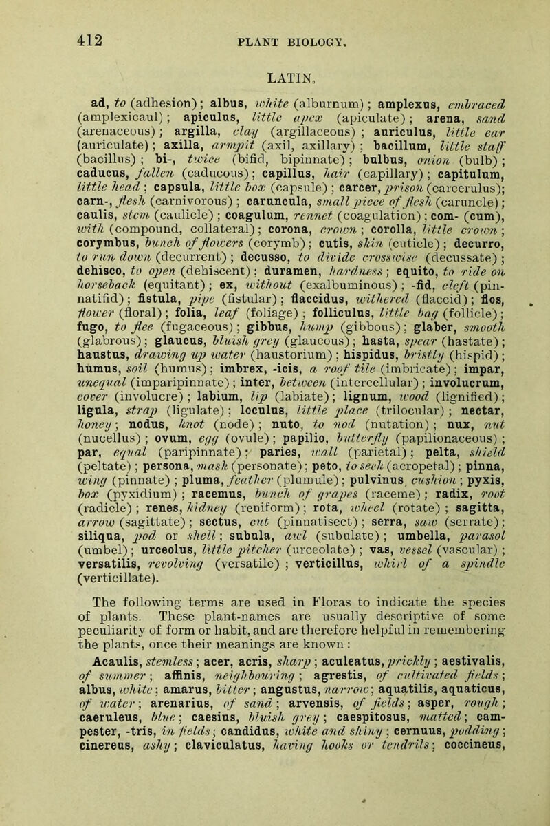 LATIN. ad, to (adhesion) ; albus, white (alburnum); amplexus, embraced (amplexicaul); apiculus, little apex (apiculate); arena, sand (arenaceous) ; argilla, clay (argillaceous) ; auriculus, little ear (auriculate); axilla, armpit (axil, axillary) ; bacillum, little staff (bacillus) ; bi-, twice (bifid, bipinnate); bulbus, onion (bulb); caducus, fallen (caducous); capillus, hair (capillary); capitulum, little head ; capsula, little box (capsule) ; career, prison (carcerulus); cam-, flesh (carnivorous) ; caruncula, small piece of flesh (caruncle); caulis, stem (caulicle) ; coagulum, rennet (coagulation) ; com- (cum), with (compound, collateral); corona, crown-, corolla, little crown-, corymbus, bunch of flowers (corymb) ; cutis, shin (cuticle) ; decurro, to rxm down (decurrent) ; decusso, to divide crosswise (decussate) ; dehisco, to open (dehiscent); duramen, hardness; equito, to ride on horseback (equitant) ; ex, without (exalbuminous) ; -fid, cleft (pin- natifid); fistula, pipe (fistular) ; flaccidus, withered (flaccid); flos, dower (floral) ; folia, leaf (foliage) ; folliculus, little bay (follicle) ; fugo, to flee (fugaceous); gibbus, hump (gibbous); glaber, smooth (glabrous) ; glaucus, bluish grey (glaucous) ; hasta, spear (hastate) ; haustus, drawing up water (haustorium) ; hispidus, bristly (hispid) ; humus, soil (humus); imbrex, -icis, a roof tile (imbricate); impar, unequal (imparipinnate) ; inter, between (intercellular) ; involucrum, cover (involucre) ; labium, lip (labiate); lignum, wood (lignified); ligula, stray) (ligulate); loculus, little place (trilocular) ; nectar, honey; nodus, knot (node); nuto, to nod (nutation) ; nux, nut (nucellus) ; ovum, egg (ovule); papilio, butterfly (papilionaceous); par, equal (paripinnate): paries, wall (parietal); pelta, shield (peltate); persona, mask (personate); peto, toser/ifacropetal); pinna, wing (pinnate) ; ])\\iTna, feather (plumule) ; pulvinus, cushion ; pyxis, box (pyxidium) ; racemus, bunch of grapes (raceme); radix, root (radicle); renes, kidney (reniform); rota, wheel (rotate); sagitta, arrow (sagittate) ; seetus, cut (pinnatisect) ; serra, saw (serrate) ; siliqua, pod or shell; subula, awl (subulate) ; umbella, parasol (umbel); urceolus, little pitcher (urceolate) ; vas, vessel (vascular) ; versatilis, revolving (versatile) ; verticillus, whirl of a spindle (verticillate). The following terms are used in Floras to indicate the species of plants. These plant-names are usually descriptive of some peculiarity of form or habit, and are therefore helpful in remembering the plants, once their meanings are known : Acaulis, stemless; acer, acris, sliary?; aculeatus,prickly ; aestivalis, of summer-, afflnis, neighbouring-, agrestis, of cultivated fields-, albus, white-, amarus, bitter; angustus, narrow, aquatilis, aquaticus, of water ; arenarius, of sand ; arvensis, of fields ; asper, rough ; caeruleus, blue; caesius, bluish grey ; caespitosus, matted; cam- pester, -tris, in fields; candidus, white and shiny ; cernuus, podding; cinereus, ashy; claviculatus, having hooks or tendrils; coccineus,