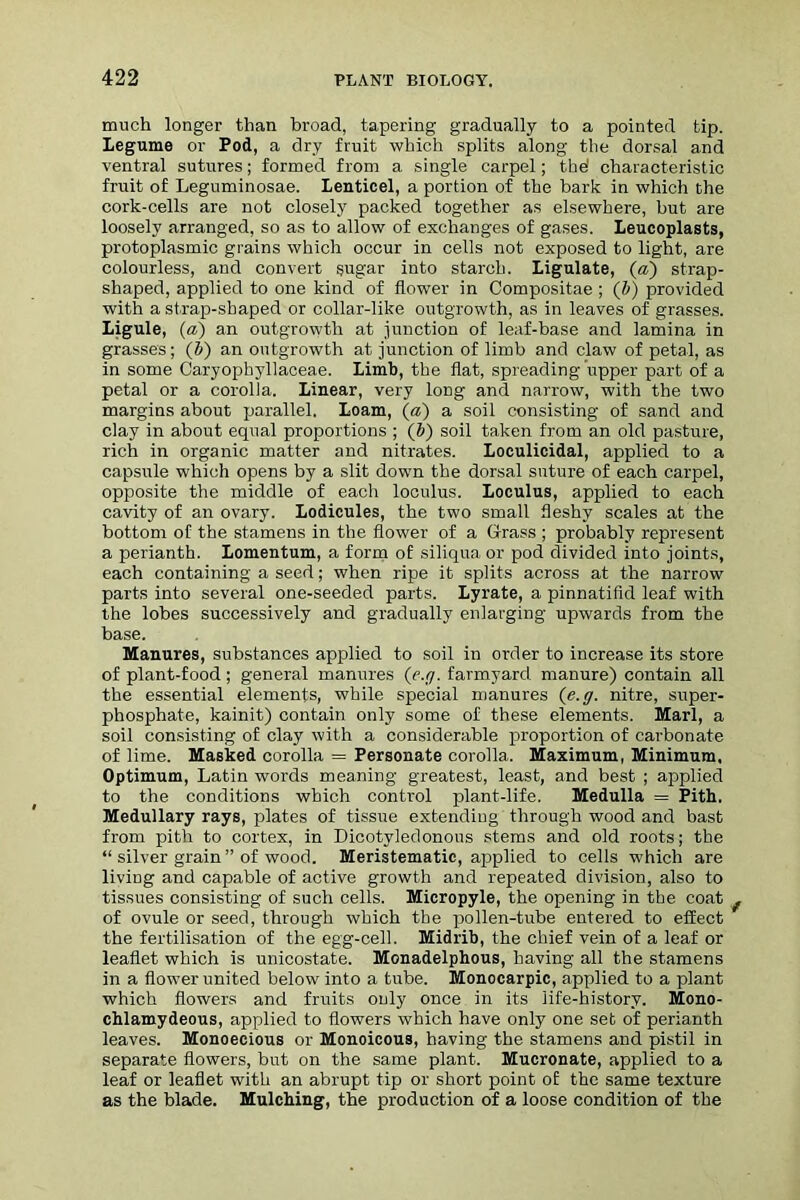 much longer than broad, tapering gradually to a pointed tip. legume or Pod, a dry fruit which splits along the dorsal and ventral sutures; formed from a single carpel; the' characteristic fruit of Leguminosae. Lenticel, a portion of the bark in which the cork-cells are not closely packed together as elsewhere, but are loosely arranged, so as to allow of exchanges of gases, leucoplasts, protoplasmic grains which occur in cells not exposed to light, are colourless, and convert sugar into starch. Ligulate, (a) strap- shaped, applied to one kind of flower in Compositae ; (b) provided with a strap-shaped or collar-like outgrowth, as in leaves of grasses. Ligule, (a) an outgrowth at junction of leaf-base and lamina in grasses; (b) an outgrowth at junction of limb and claw of petal, as in some Caryophyllaceae. limb, the flat, spreading upper part of a petal or a corolla. Linear, very long and narrow, with the two margins about parallel. Loam, (a) a soil consisting of sand and clay in about equal proportions ; (Z>) soil taken from an old pasture, rich in organic matter and nitrates. Loculicidal, applied to a capsule which opens by a slit down the dorsal suture of each carpel, opposite the middle of each loculus. Loculus, applied to each cavity of an ovary. Lodicules, the two small fleshy scales at the bottom of the stamens in the flower of a Grass ; probably represent a perianth. Lomentum, a form of siliqua or pod divided into joints, each containing a seed; when ripe it splits across at the narrow parts into several one-seeded parts. Lyrate, a pinnatifid leaf with the lobes successively and gradually enlarging upwards from the base. Manures, substances applied to soil in order to increase its store of plant-food; general manures (e.y. farmyard manure) contain all the essential elements, while special manures (e.g. nitre, super- phosphate, kainit) contain only some of these elements. Marl, a soil consisting of clay with a considerable proportion of carbonate of lime. Masked corolla = Personate corolla. Maximum, Minimum, Optimum, Latin words meaning greatest, least, and best ; applied to the conditions which control plant-life. Medulla = Pith. Medullary rays, plates of tissue extending through wood and bast from pith to cortex, in Dicotyledonous stems and old roots; the “ silver grain” of wood. Meristematic, applied to cells which are living and capable of active growth and repeated division, also to tissues consisting of such cells. Micropyle, the opening in the coat of ovule or seed, through which the pollen-tube entered to effect the fertilisation of the egg-cell. Midrib, the chief vein of a leaf or leaflet which is unicostate. Monadelphous, having all the stamens in a flower united below into a tube. Monocarpic, applied to a plant which flowers and fruits only once in its life-history. Mono- chlamydeous, applied to flowers which have only one set of perianth leaves. Monoecious or Monoicous, having the stamens and pistil in separate flowers, but on the same plant. Mucronate, applied to a leaf or leaflet with an abrupt tip or short point of the same texture as the blade. Mulching, the production of a loose condition of the