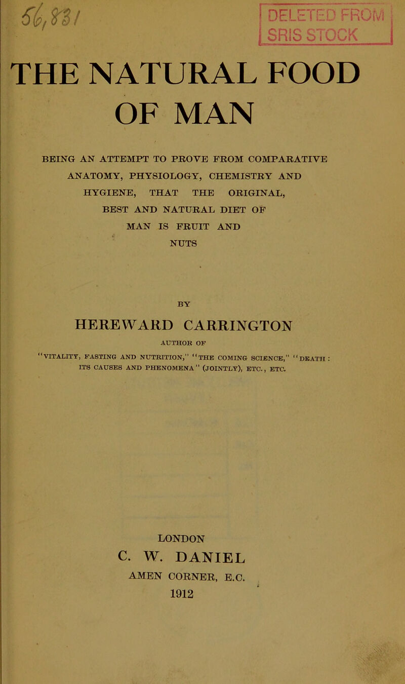 DELETED FROM SRIS STOCK THE NATURAL FOOD OF MAN BEING AN ATTEMPT TO PROVE FROM COMPARATIVE ANATOMY, PHYSIOLOGY, CHEMISTRY AND HYGIENE, THAT THE ORIGINAL, BEST AND NATURAL DIET OF MAN IS FRUIT AND NUTS BY HEREWARD CARRINGTON AUTHOR OF “VITALITY, FASTING AND NUTRITION,” “THE COMING SCIENCE,” “DEATH: ITS CAUSES AND PHENOMENA” (JOINTLY), ETC., ETC. LONDON C. W. DANIEL AMEN CORNER, E.C. 1912