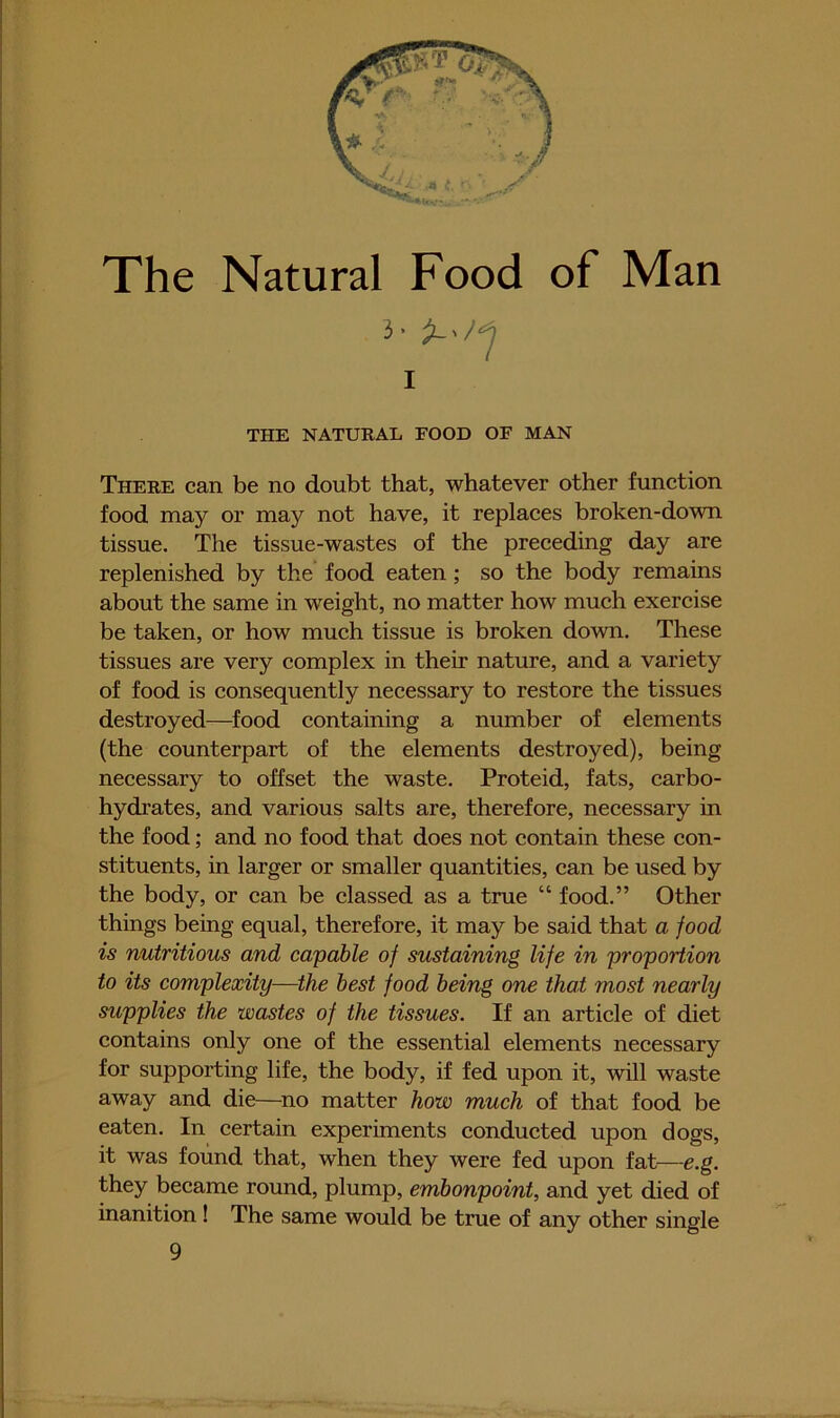 The Natural Food of Man There can be no doubt that, whatever other function food may or may not have, it replaces broken-down tissue. The tissue-wastes of the preceding day are replenished by the food eaten; so the body remains about the same in w'eight, no matter how much exercise be taken, or how much tissue is broken down. These tissues are very complex in their nature, and a variety of food is consequently necessary to restore the tissues destroyed—^food containing a nmnber of elements (the counterpart of the elements destroyed), being necessary to offset the waste. Proteid, fats, carbo- hydrates, and various salts are, therefore, necessary in the food; and no food that does not contain these con- stituents, in larger or smaller quantities, can be used by the body, or can be classed as a true “ food.” Other things being equal, therefore, it may be said that a food is nutritious and capable of sustaining life in propoHion to its complexity—the best food being one that most nearly supplies the wastes of the tissues. If an article of diet contains only one of the essential elements necessary for supporting life, the body, if fed upon it, will waste away and die—^no matter how much of that food be eaten. In certain experiments conducted upon dogs, it was found that, when they were fed upon fat—e.g. they became round, plump, embonpoint, and yet died of inanition! The same would be true of any other single ;• > I THE NATURAL FOOD OF MAN