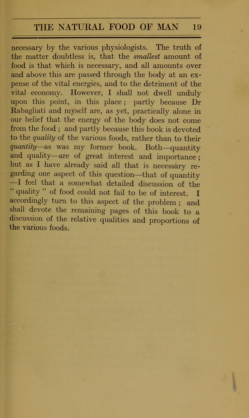 necessary by the various physiologists. The truth of the matter doubtless is, that the smallest amount of food is that which is necessary, and all amounts over and above this are passed through the body at an ex- pense of the vital energies, and to the detriment of the vital economy. However, I shall not dwell unduly upon this point, in this place; partly because Dr Rabagliati and myself are, as yet, practically alone in om belief that the energy of the body does not come from the food ; and partly because this book is devoted to the quality of the various foods, rather than to their quantity—as was my former book. Both—quantity and quality—are of great interest and importance; but as I have already said all that is necessary re- garding one aspect of this question—that of quantity —I feel that a somewhat detailed discussion of the quality ” of food could not fail to be of interest. I accordingly turn to this aspect of the problem; and shall devote the remaining pages of this book to a discussion of the relative qualities and proportions of the various foods.