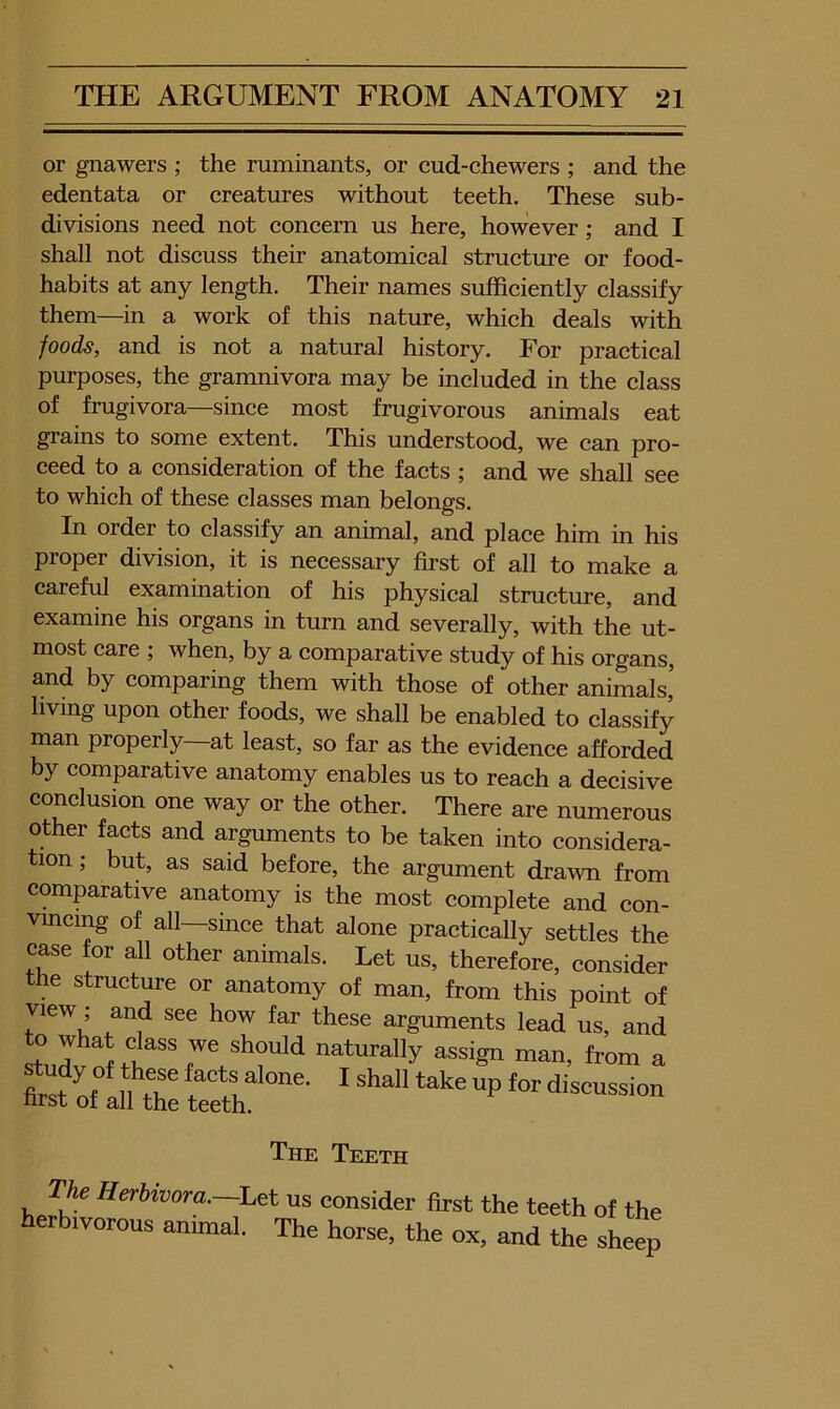 or ... gnawers ; the ruminants, or eud-chewers ; and the edentata or ereatures without teeth. These sub- divisions need not concern us here, however; and I shall not discuss their anatomical structure or food- habits at any length. Their names sufficiently classify them—in a work of this nature, which deals with foods, and is not a natural history. For practical purposes, the gramnivora may be included in the class of frugivora—since most frugivorous animals eat grains to some extent. This understood, we can pro- ceed to a consideration of the facts ; and we shall see to which of these classes man belongs. In order to classify an animal, and place him in his proper division, it is necessary first of all to make a careful examination of his physical structure, and examine his organs in turn and severally, with the ut- most care ; when, by a comparative study of his organs, and by comparing them with those of other animals’ living upon other foods, we shall be enabled to classify man properly—at least, so far as the evidence afforded by comparative anatomy enables us to reach a decisive conclusion one way or the other. There are numerous other facts and arguments to be taken into considera- tion ; but, as said before, the argument drawn from comparative anatomy is the most complete and con- vincing of all since that alone practically settles the case for all other animals. Let us, therefore, consider the structure or anatomy of man, from this point of view; and see how far these arguments lead us, and St, JvS naturally assign man, from a Sf a^ S: The Teeth The Herbivora.~Let us consider first the teeth of the erbivorous animal. The horse, the ox, and the sheep