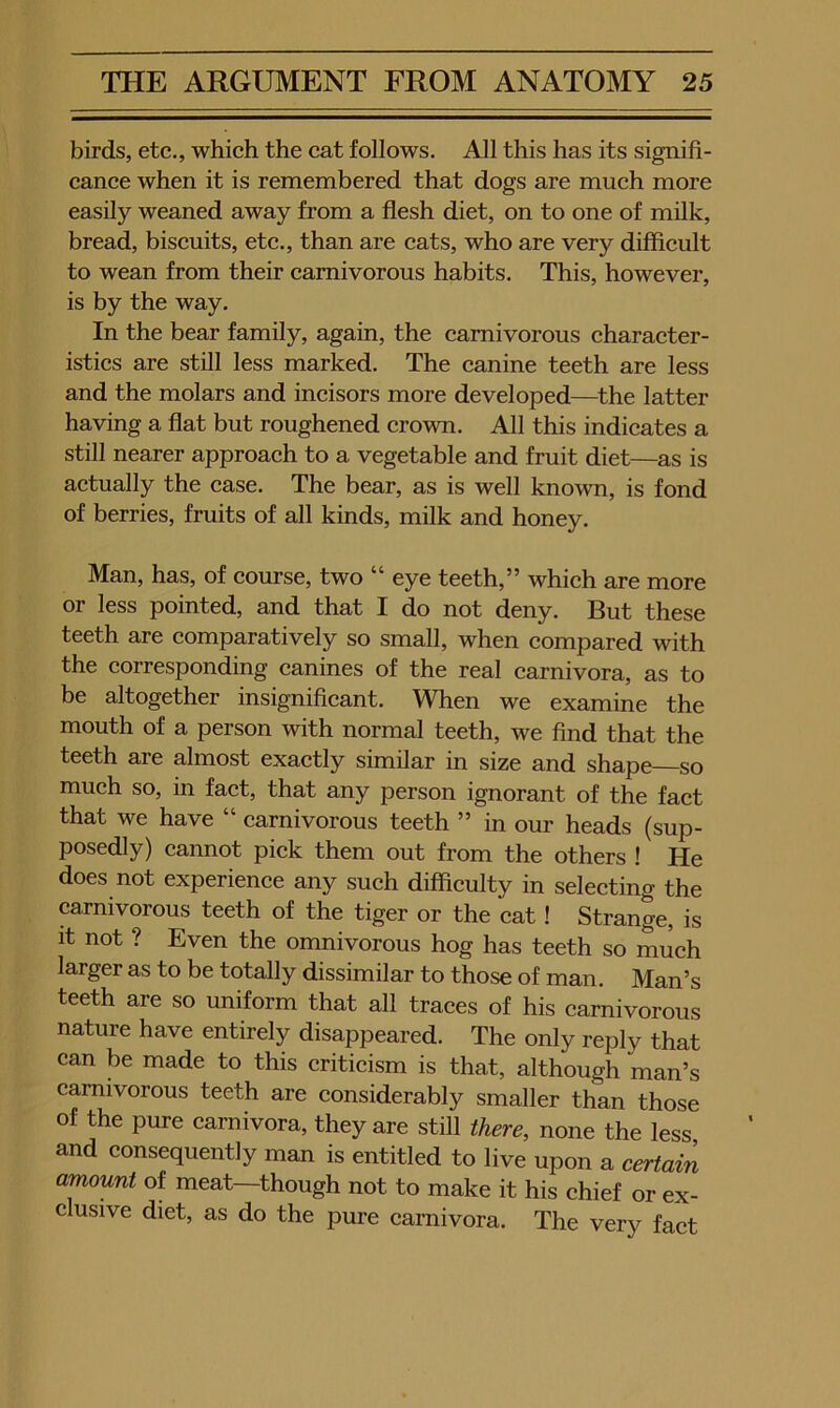 birds, etc., which the cat follows. All this has its signifi- cance when it is remembered that dogs are much more easily weaned away from a flesh diet, on to one of milk, bread, biscuits, etc., than are cats, who are very difficult to wean from their carnivorous habits. This, however, is by the way. In the bear family, again, the carnivorous character- istics are still less marked. The canine teeth are less and the molars and incisors more developed—^the latter having a flat but roughened crown. All this indicates a still nearer approach to a vegetable and fruit diet—as is actually the case. The bear, as is well known, is fond of berries, fruits of all kinds, milk and honey. Man, has, of course, two “ eye teeth,” which are more or less pointed, and that I do not deny. But these teeth are comparatively so small, when compared with the corresponding canines of the real carnivora, as to be altogether insignificant. When we examine the mouth of a person with normal teeth, we find that the teeth are almost exactly similar in size and shape so much so, in fact, that any person ignorant of the fact that we have “ carnivorous teeth ” in our heads (sup- posedly) cannot pick them out from the others ! He does not experience any such difficulty in selecting the carnivorous teeth of the tiger or the cat! Strange, is it not ? Even the omnivorous hog has teeth so much larger as to be totally dissimilar to those of man. Man’s teeth are so uniform that all traces of his carnivorous nature have entirely disappeared. The only reply that can be made to this criticism is that, although man’s carnivorous teeth are considerably smaller than those of the pure carnivora, they are still there, none the less and consequently man is entitled to live upon a certain amount of meat—though not to make it his chief or ex- clusive diet, as do the pure carnivora. The very fact