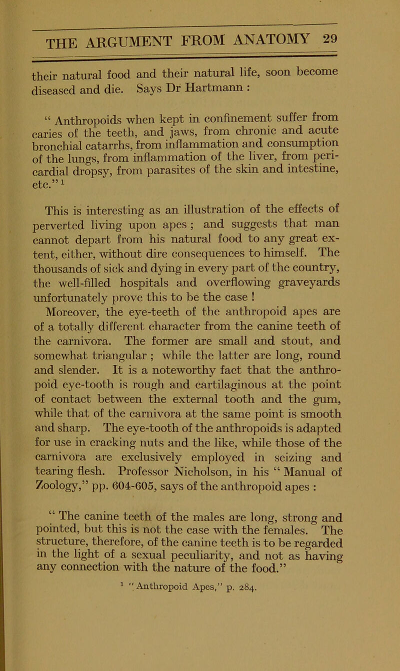 their natural food and their natural life, soon become diseased and die. Says Dr Hartmann : “ Anthropoids when kept in confinement suffer from caries of the teeth, and jaws, from chronic and acute bronchial catarrhs, from inflammation and consumption of the lungs, from inflammation of the liver, from peri- cardial dropsy, from parasites of the skin and intestine, etc.” 1 This is interesting as an illustration of the effects of perverted living upon apes ; and suggests that man cannot depart from his natural food to any great ex- tent, either, without dire consequences to himself. The thousands of sick and dying in every part of the country, the well-filled hospitals and overflowing graveyards unfortunately prove this to be the case ! Moreover, the eye-teeth of the anthropoid apes are of a totally different character from the canine teeth of the carnivora. The former are small and stout, and somewhat triangular ; while the latter are long, round and slender. It is a noteworthy fact that the anthro- poid eye-tooth is rough and cartilaginous at the point of contact between the external tooth and the gum, while that of the carnivora at the same point is smooth and sharp. The eye-tooth of the anthropoids is adapted for use in cracking nuts and the like, while those of the carnivora are exclusively employed in seizing and tearing flesh. Professor Nicholson, in his “ Manual of Zoology,” pp. 604-605, says of the anthropoid apes : “ The canine teeth of the males are long, strong and pointed, but this is not the case with the females. The structure, therefore, of the canine teeth is to be regarded in the light of a sexual peculiarity, and not as having any connection with the nature of the food.” > Anthropoid Apes,” p. 284.