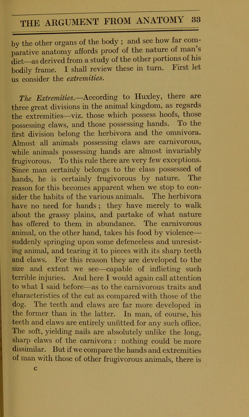 by the other organs of the body ; and see how far corn- parative anatomy affords proof of the nature of man s diet—as derived from a study of the other portions of his bodily frame. I shall review these in tmn. First let us consider the extremities. The Extremities.—Kccordiing to Huxley, there are three great divisions in the animal kingdom, as regards the extremities—viz. those which possess hoofs, those possessing claws, and those possessing hands. To the first division belong the herbivora and the omnivora. Almost all animals possessing claws are carnivorous, while animals possessing hands are almost invariably frugivorous. To this rule there are very few exceptions. Since man certainly belongs to the class possessed of hands, he is certainly frugivorous by nature. The reason for this becomes apparent when we stop to con- sider the habits of the various animals. The herbivora have no need for hands ; they have merely to walk about the grassy plains, and partake of what nature has offered to them in abundance. The carnivorous animal, on the other hand, takes his food by violence— suddenly springing upon some defenceless and unresist- ing animal, and tearing it to pieces with its sharp teeth and claws. For this reason they are developed to the size and extent we see—capable of inflicting such terrible injuries. And here I would again call attention to what I said before—as to the carnivorous traits and characteristics of the cat as compared with those of the dog. The teeth and claws are far more developed in the former than in the latter. In man, of course, his teeth and claws are entirely unfitted for any such office. The soft, yielding nails are absolutely unlike the long, sharp claws of the carnivora : nothing could be more dissimilar. But if we compare the hands and extremities of man with those of other frugivorous animals, there is c