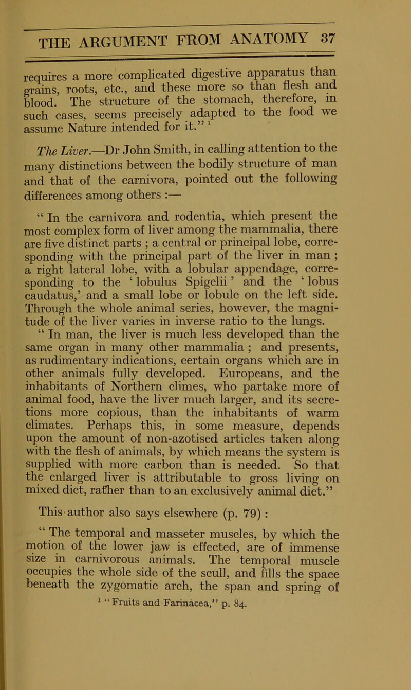 requires a more complicated digestive apparatus than grains, roots, etc., and these more so than flesh and blood. The structure of the stomach, therefore, in such cases, seems precisely adapted to the food we assume Nature intended for it.” ^ The Liver.—Dr John Smith, in calling attention to the many distinctions between the bodily structure of man and that of the carnivora, pointed out the following differences among others :— “ In the carnivora and rodentia, which present the most complex form of liver among the mammalia, there are five distinct parts ; a central or principal lobe, corre- sponding with the principal part of the liver in man ; a right lateral lobe, with a lobular appendage, corre- sponding to the ‘ lobulus Spigelii ’ and the ‘ lobus caudatus,’ and a small lobe or lobule on the left side. Through the whole animal series, however, the magni- tude of the liver varies in inverse ratio to the lungs. “ In man, the liver is much less developed than the same organ in many other mammalia; and presents, as rudimentary indications, certain organs which are in other animals fully developed. Europeans, and the inhabitants of Northern climes, who partake more of animal food, have the liver much larger, and its secre- tions more copious, than the inhabitants of warm climates. Perhaps this, in some measure, depends upon the amount of non-azotised articles taken along with the flesh of animals, by which means the system is supplied with more carbon than is needed. So that the enlarged liver is attributable to gross living on mixed diet, rather than to an exclusively animal diet.” This'author also says elsewhere (p. 79): “ The temporal and masseter muscles, by which the inotion of the lower jaw is effected, are of immense size in carnivorous animals. The temporal muscle occupies the whole side of the scull, and fills the space beneath the zygomatic arch, the span and spring of