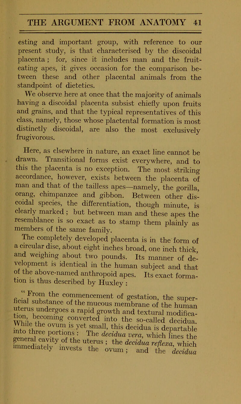 esting and important group, with reference to our present study, is that characterised by the discoidal placenta; for, since it includes man and the fruit- eating apes, it gives occasion for the comparison be- tween these and other placental animals from the standpoint of dietetics. We observe here at once that the majority of animals having a discoidal placenta subsist chiefly upon fruits and grains, and that the typical representatives of this class, namely, those whose plactental formation is most distinctly discoidal, are also the most exclusively frugivorous. Here, as elsewhere in nature, an exact line cannot be drawn. Transitional forms exist everywhere, and to this the placenta is no exception. The most striking accordance, however, exists between the placenta of man and that of the tailless apes—^namely, the gorilla, orang, chimpanzee and gibbon. Between other dis- coidal species, the differentiation, though minute, is clearly marked; but between man and these apes the resemblance is so exact as to stamp them plainly as members of the same family. The completely developed placenta is in the form of a circular disc, about eight inches broad, one inch thick, and weighing about two pounds. Its manner of de- velopment is identical in the human subject and that of the above-named anthropoid apes. Its exact forma- tion IS thus described by Huxley : fio- commencement of gestation, the super- ficial substance of the mucous membrane of the human uterus undergoes a rapid growth and textural modifica- converted into the so-called decidua, small, this decidua is departable into tlwee portions : The decidua vera, which lines the fZli ’ ^he decidua immediately invests the ovum; and the