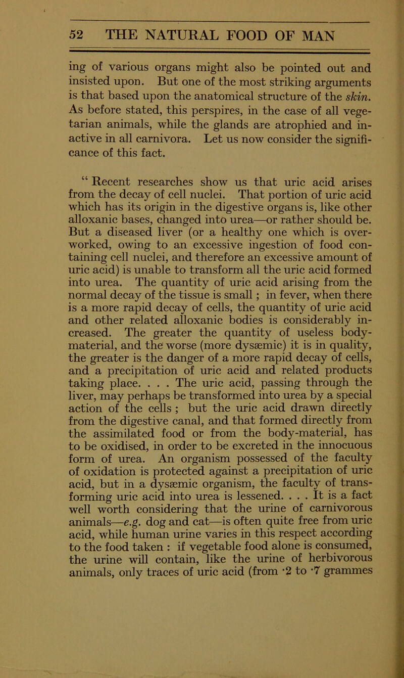 ing of various organs might also be pointed out and insisted upon. But one of the most striking arguments is that based upon the anatomical structure of the skin. As before stated, this perspires, in the case of all vege- tarian animals, while the glands are atrophied and in- active in all carnivora. Let us now consider the signifi- cance of this fact. “ Recent researches show us that uric acid arises from the decay of cell nuclei. That portion of uric acid which has its origin in the digestive organs is, like other alloxanic bases, changed into urea—or rather should be. But a diseased liver (or a healthy one which is over- worked, owing to an excessive ingestion of food con- taining cell nuclei, and therefore an excessive amoimt of uric acid) is unable to transform all the uric acid formed into urea. The quantity of uric acid arising from the normal decay of the tissue is small; in fever, when there is a more rapid decay of cells, the quantity of uric acid and other related alloxanic bodies is considerably in- creased. The greater the quantity of useless body- material, and the worse (more dysaemic) it is in quality, the greater is the danger of a more rapid decay of cells, and a precipitation of uric acid and related products taking place. . . . The uric acid, passing through the liver, may perhaps be transformed into urea by a special action of the cells ; but the uric acid drawn directly from the digestive canal, and that formed directly from the assimilated food or from the body-material, has to be oxidised, in order to be excreted in the innocuous form of urea. An organism possessed of the faculty of oxidation is protected against a precipitation of uric acid, but in a dysaemic organism, the faculty of trans- forming mic acid into urea is lessened. ... It is a fact well worth considering that the urine of carnivorous animals—e.g. dog and cat—is often quite free from uric acid, while human urine varies in this respect according to the food taken : if vegetable food alone is consxuned, the urine will contain, like the urine of herbivorous animals, only traces of uric acid (from *2 to *7 grammes