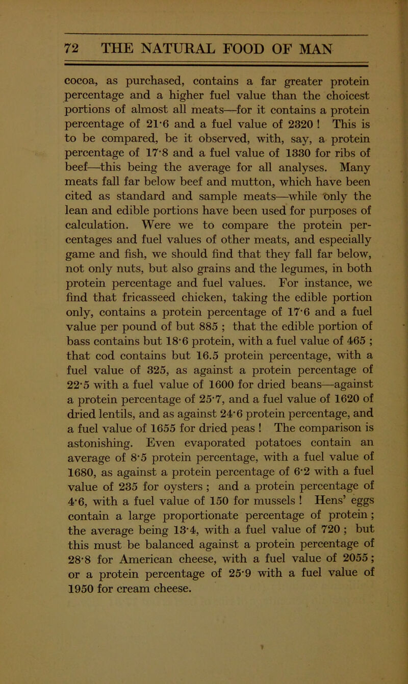 cocoa, as purchased, contains a far greater protein percentage and a higher fuel value than the choicest portions of almost all meats—for it contains a protein percentage of 21*6 and a fuel value of 2320 ! This is to be compared, be it observed, with, say, a protein percentage of 17‘8 and a fuel value of 1330 for ribs of beef—^this being the average for all analyses. Many meats fall far below beef and mutton, which have been cited as standard and sample meats—^while Only the lean and edible portions have been used for purposes of calculation. Were we to compare the protein per- centages and fuel values of other meats, and especially game and fish, we should find that they fall far below, not only nuts, but also grains and the legumes, in both protein percentage and fuel values. For instance, we find that fricasseed chicken, taking the edible portion only, contains a protein percentage of 17‘6 and a fuel value per pound of but 885 ; that the edible portion of bass contains but 18’6 protein, with a fuel value of 465 ; that cod contains but 16.5 protein percentage, with a fuel value of 325, as against a protein percentage of 22‘5 with a fuel value of 1600 for dried beans—against a protein percentage of 25’7, and a fuel value of 1620 of dried lentils, and as against 24‘6 protein percentage, and a fuel value of 1655 for dried peas ! The comparison is astonishing. Even evaporated potatoes contain an average of 8’5 protein percentage, with a fuel value of 1680, as against a protein percentage of 6'2 with a fuel value of 235 for oysters ; and a protein percentage of 4’6, with a fuel value of 150 for mussels ! Hens’ eggs contain a large proportionate percentage of protein; the average being 13'4, with a fuel value of 720 ; but this must be balanced against a protein percentage of 28'8 for American cheese, with a fuel value of 2055; or a protein percentage of 25'9 with a fuel value of 1950 for cream cheese.