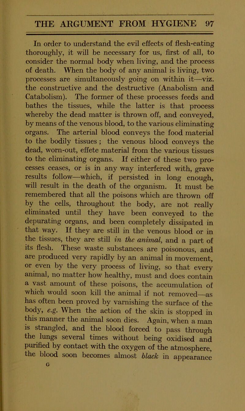 In order to understand the evil effects of flesh-eating thoroughly, it will be necessary for us, first of all, to consider the normal body when living, and the process of death. When the body of any animal is living, two processes are simultaneously going on within it—viz, the constructive and the destructive (Anabolism and Catabolism). The former of these processes feeds and bathes the tissues, while the latter is that process whereby the dead matter is thrown off, and conveyed, by means of the venous blood, to the various eliminating organs. The arterial blood conveys the food material to the bodily tissues; the venous blood conveys the dead, worn-out, effete material from the various tissues to the eliminating organs. If either of these two pro- cesses ceases, or is in any way interfered with, grave results follow—^which, if persisted in long enough, will result in the death of the organism. It must be remembered that all the poisons which are thrown off by the cells, throughout the body, are not really eliminated until they have been conveyed to the depurating organs, and been completely dissipated in that way. If they are still in the venous blood or in the tissues, they are still in the animal, and a part of its flesh. These waste substances are poisonous, and are produced very rapidly by an animal in movement, or even by the very process of living, so that every animal, no matter how healthy, must and does contain a vast amount of these poisons, the accumulation of which would soon kill the animal if not removed—as has often been proved by varnishing the surface of the body, e.g. When the action of the skin is stopped in this manner the animal soon dies. Again, when a man is strangled, and the blood forced to pass through the lungs several times without being oxidised and purified by contact with the oxygen of the atmosphere, the blood soon becomes almost black in appearance G