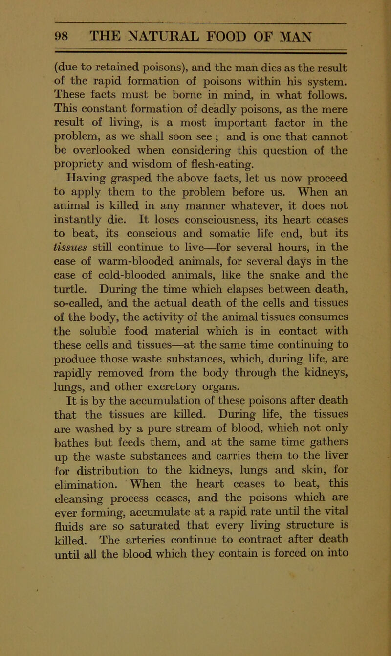 (due to retained poisons), and the man dies as the result of the rapid formation of poisons within his system. These facts must be borne in mind, in what follows. This constant formation of deadly poisons, as the mere result of living, is a most important factor in the problem, as we shall soon see ; and is one that cannot be overlooked when considering this question of the propriety and wisdom of flesh-eating. Having grasped the above facts, let us now proceed to apply them to the problem before us. When an animal is killed in any manner whatever, it does not instantly die. It loses consciousness, its heart ceases to beat, its conscious and somatic life end, but its tissues still continue to live—^for several hours, in the case of warm-blooded animals, for several days in the case of cold-blooded animals, like the snake and the turtle. During the time which elapses between death, so-called, and the actual death of the cells and tissues of the body, the activity of the animal tissues consumes the soluble food material which is in contact with these cells and tissues—at the same time continuing to produce those waste substances, which, during life, are rapidly removed from the body through the kidneys, lungs, and other excretory organs. It is by the accumulation of these poisons after death that the tissues are killed. During life, the tissues are washed by a pure stream of blood, which not only bathes but feeds them, and at the same time gathers up the waste substances and carries them to the liver for distribution to the kidneys, lungs and skin, for elimination. When the heart ceases to beat, this cleansing process ceases, and the poisons which are ever forming, accumulate at a rapid rate until the vital fluids are so saturated that every living structure is killed. The arteries continue to contract after death until all the blood which they contain is forced on into