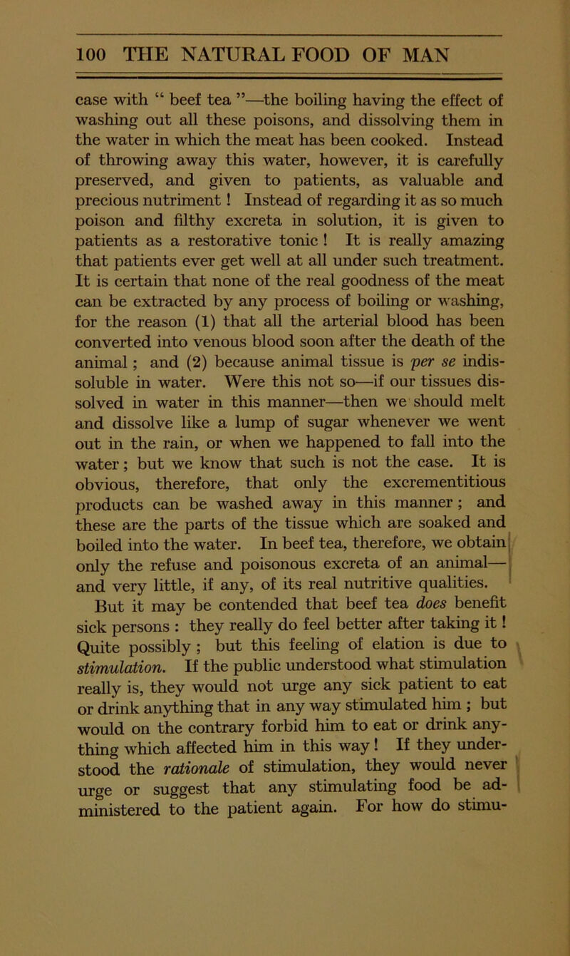 case with “ beef tea ”—^the boiling having the effect of washing out all these poisons, and dissolving them in the water in which the meat has been cooked. Instead of throwing away this water, however, it is carefully preserved, and given to patients, as valuable and precious nutriment! Instead of regarding it as so much poison and filthy excreta in solution, it is given to patients as a restorative tonic ! It is really amazing that patients ever get well at all under such treatment. It is certain that none of the real goodness of the meat can be extracted by any process of boiling or washing, for the reason (1) that all the arterial blood has been converted into venous blood soon after the death of the animal; and (2) because animal tissue is per se indis- soluble in water. Were this not so—if our tissues dis- solved in water in this manner—then we should melt and dissolve like a lump of sugar whenever we went out in the rain, or when we happened to fall into the water; but we know that such is not the case. It is obvious, therefore, that only the excrementitious products can be washed away in this manner; and these are the parts of the tissue which are soaked and boiled into the water. In beef tea, therefore, we obtain | only the refuse and poisonous excreta of an animal—j and very little, if any, of its real nutritive qualities. ' But it may be contended that beef tea does benefit sick persons : they really do feel better after taking it! Quite possibly; but this feeling of elation is due to stiTnulaiion. If the public understood what stunulation really is, they would not urge any sick patient to eat or drink anything that in any way stimulated him ; but would on the contrary forbid him to eat or drink any- thing which affected him in this way! If they under- stood the rationale of stimulation, they would never urge or suggest that any stimulating food be ad- ministered to the patient again. For how do stimu-