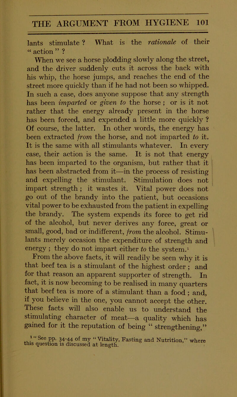 lants stimulate ? What is the rationale of their “ aetion ” ? When we see a horse plodding slowly along the street, and the driver suddenly cuts it across the back with his whip, the horse jumps, and reaches the end of the street more quickly than if he had not been so whipped. In such a case, does anyone suppose that any strength has been imparted or given to the horse; or is it not rather that the energy already present in the horse has been forced, and expended a little more quickly ? Of course, the latter. In other words, the energy has been extracted from the horse, and not imparted to it. It is the same with all stimulants whatever. In every case, their action is the same. It is not that energy has been imparted to the organism, but rather that it has been abstracted from it—in the process of resisting and expelling the stimulant. Stimulation does not impart strength; it wastes it. Vital power does not go out of the brandy into the patient, but occasions vital power to be exhausted from the patient in expelling the brandy. The system expends its force to get rid of the alcohol, but never derives any force, great or small, good, bad or indifferent, from the alcohol. Stimu- \ lants merely occasion the expenditure of strength and energy ; they do not impart either to the system. ^ From the above facts, it will readily be seen why it is that beef tea is a stimulant of the highest order ; and for that reason an apparent supporter of strength. In fact, it is now becoming to be realised in many quarters that beef tea is more of a stimulant than a food ; and, if you believe in the one, you cannot accept the other. These facts will also enable us to understand the stimulating character of meat—a quality which has gained for it the reputation of being “ strengthening,” ^ “ See pp. 34-44 of my “ Vitality, Fasting and Nutrition,” this question is discussed at length. where