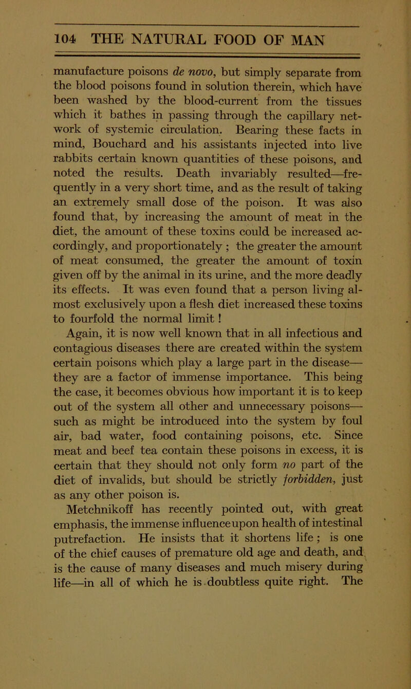 manufacture poisons de novo, but simply separate from the blood poisons found in solution therein, which have been washed by the blood-current from the tissues which it bathes in passing through the capillary net- work of systemic circulation. Bearing these facts in mind, Bouchard and his assistants injected into live rabbits certain known quantities of these poisons, and noted the results. Death invariably resulted—^fre- quently in a very short time, and as the result of taking an extremely small dose of the poison. It was also found that, by increasing the amount of meat in the diet, the amount of these toxins could be increased ac- cordingly, and proportionately ; the greater the amount of meat consumed, the greater the amount of toxin given off by the animal in its urine, and the more deadly its effects. It was even found that a person living al- most exclusively upon a flesh diet increased these toxins to fourfold the normal limit! Again, it is now well known that in all infectious and contagious diseases there are created within the system certain poisons which play a large part in the disease— they are a factor of immense importance. This being the case, it becomes obvious how important it is to keep out of the system all other and unnecessary poisons— such as might be introduced into the system by foul air, bad water, food containing poisons, etc. Since meat and beef tea contain these poisons in excess, it is certain that they should not only form no part of the diet of invalids, but should be strictly forbidden, just as any other poison is. Metchnikofl has recently pointed out, with great emphasis, the immense influence upon health of intestinal putrefaction. He insists that it shortens life ; is one of the chief causes of premature old age and death, and. is the cause of many diseases and much misery during life—in all of which he is doubtless quite right. The