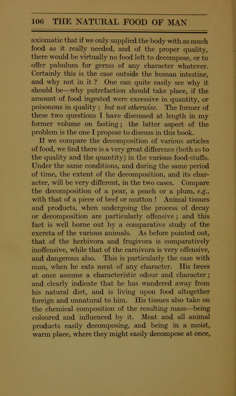 axiomatic that if we only supplied the body with as much food as it really needed, and of the proper quality, there would be virtually no food left to decompose, or to offer pabulum for germs of any character whatever. Certainly this is the case outside the human intestine, and why not in it ? One can quite easily see why it should be—^why putrefaction should take place, if the amount of food ingested were excessive in quantity, or poisonous in quality ; hut not otherwise. The former of these two questions I have discussed at length in my former volume on fasting; the latter aspect of the problem is the one I propose to discuss in this book. If we compare the decomposition of various articles of food, we find there is a very great difference (both as to the quality and the quantity) in the various food-stuffs. Under the same conditions, and during the same period of time, the extent of the decomposition, and its char- acter, will be very different, in the two cases. Compare the decomposition of a pear, a peach or a plum, e.g., with that of a piece of beef or mutton ! Animal tissues and products, when undergoing the process of decay or decomposition are particularly offensive; and this fact is well borne out by a comparative study of the excreta of the various animals. As before pointed out, that of the herbivora and frugivora is comparatively inoffensive, while that of the carnivora is very offensive, and dangerous also. This is particularly the case with man, when he eats meat of any character. His faeces at once assume a characteristic odour and character; and clearly indicate that he has wandered away from his natural diet, and is living upon food altogether foreign and unnatural to him. His tissues also take on the chemical composition of the resulting mass—being coloured and influenced by it. Meat and all animal products easily decomposing, and being in a moist, warm place, where they might easily decompose at once,