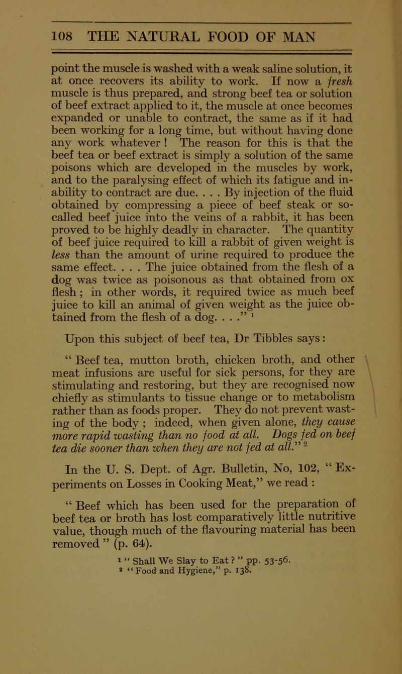 point the muscle is washed with a weak saline solution, it at once recovers its ability to work. If now a jresh muscle is thus prepared, and strong beef tea or solution of beef extract applied to it, the muscle at once becomes expanded or unable to contract, the same as if it had been working for a long time, but without having done any work whatever ! The reason for this is that the beef tea or beef extract is simply a solution of the same poisons which are developed in the muscles by work, and to the paralysing effect of which its fatigue and in- ability to contract are due. . . . By injection of the fluid obtained by compressing a piece of beef steak or so- called beef juice into the veins of a rabbit, it has been proved to be highly deadly in character. The quantity of beef juice required to kill a rabbit of given weight is less than the amount of urine required to produce the same effect. . . . The juice obtained from the flesh of a dog was twice as poisonous as that obtained from ox flesh; in other words, it required twice as much beef juice to kill an animal of given weight as the juice ob- tained from the flesh of a dog. . . ‘ Upon this subject of beef tea, Dr Tibbies says: “ Beef tea, mutton broth, chicken broth, and other meat infusions are useful for sick persons, for they are stimulating and restoring, but they are recognised now chiefly as stimiflants to tissue change or to metabolism rather than as foods proper. They do not prevent wast- ing of the body ; indeed, when given alone, they came more rapid wasting than no food at all. Dogs fed on beef tea die sooner than when they are not fed at alV‘ ^ In the U. S. Dept, of Agr. Bulletin, No, 102, “ Ex- periments on Losses in Cooking Meat,” we read : “Beef which has been used for the preparation of beef tea or broth has lost comparatively little nutritive value, though much of the flavouring material has been removed ” (p. 64). 1 “ ShaU We Slay to Eat ? ” pp. 53-56- * “Food and Hygiene,” p. 138.