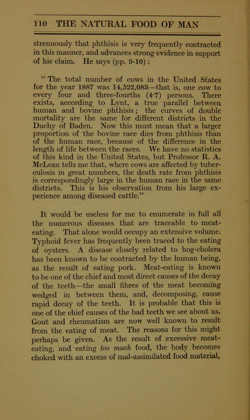 strenuously that phthisis is very frequently contracted in this manner, and advances strong evidence in support of his claim. He says (pp. 9-10): “ The total number of cows in the United States for the year 1887 was 14,522,083—^that is, one cow to every four and three-fourths (4-7) persons. There exists, according to Lynt, a true parallel between human and bovine phthisis; the curves of double mortality are the same for different districts in the Duchy of Baden. Now this must mean that a larger proportion of the bovine race dies from phthisis than of the human race, because of the difference in the length of life between the races. We have no statistics of this kind in the United States, but Professor R. A. McLean tells me that, where cows are affected by tuber- culosis in great numbers, the death rate from phthisis is correspondingly large in the human race in the same districts. This is his observation from his large ex- perience among diseased cattle.” It would be useless for me to enumerate in full all the numerous diseases that are traceable to meat- eating. That alone would occupy an extensive volume. Typhoid fever has frequently been traced to the eatmg of oysters. A disease closely related to hog-cholera has been known to be contracted by the human being, as the result of eating pork. Meat-eating is known to be one of the chief and most direct causes of the decay of the teeth—the small fibres of the meat becoming wedged in between them, and, decomposing, cause rapid decay of the teeth. It is probable that this is one of the chief causes of the bad teeth we see about us. Gout and rheumatism are now well known to result from the eating of meat. The reasons for this might perhaps be given. As the result of excessive meat- eating, and eating too much food, the body becomes choked with an excess of mal-assimilated food material,