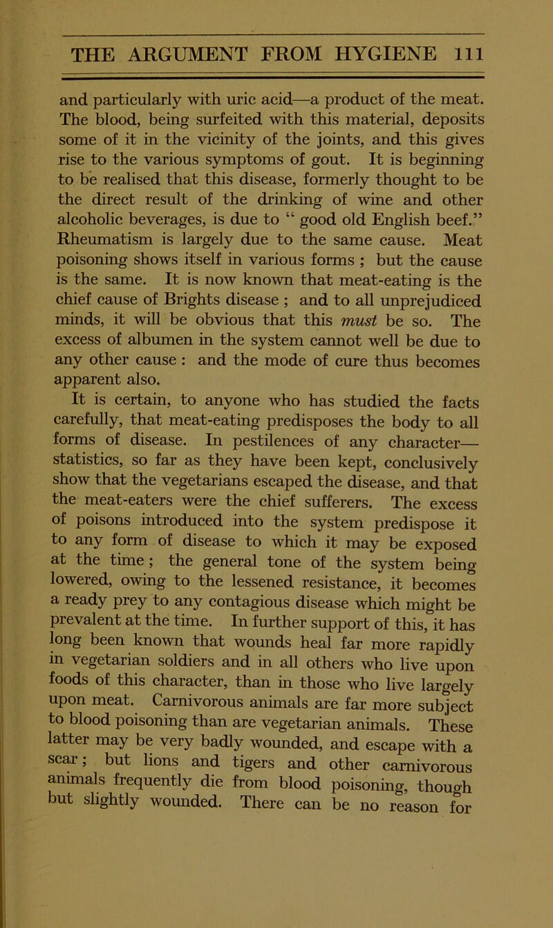 and particularly with uric acid—a product of the meat. The blood, being surfeited with this material, deposits some of it in the vicinity of the joints, and this gives rise to the various symptoms of gout. It is beginning to be realised that this disease, formerly thought to be the direet result of the drinking of wine and other aleoholie beverages, is due to “ good old English beef.” Rheumatism is largely due to the same eause. Meat poisoning shows itself in various forms ; but the eause is the same. It is now known that meat-eating is the ehief eause of Brights disease ; and to all unprejudieed minds, it will be obvious that this must be so. The excess of albumen in the system cannot well be due to any other eause; and the mode of eure thus becomes apparent also. It is eertain, to anyone who has studied the faets carefully, that meat-eating predisposes the body to all forms of disease. In pestilenees of any eharaeter— statistics, so far as they have been kept, conelusively show that the vegetarians escaped the disease, and that the meat-eaters were the ehief sufferers. The excess of poisons introdueed into the system predispose it to any form of disease to whieh it may be exposed at the time; the general tone of the system being lowered, owing to the lessened resistanee, it beeomes a ready prey to any contagious disease whieh might be prevalent at the time. In further support of this, it has long been known that womids heal far more rapidly in vegetarian soldiers and in all others who live upon foods of this eharaeter, than in those who live largely upon meat. Carnivorous animals are far more subject to blood poisoning than are vegetarian animals. These latter may be very badly wounded, and escape with a scar; but lions and tigers and other carnivorous animals frequently die from blood poisoning, though but slightly womided. There ean be no reason for