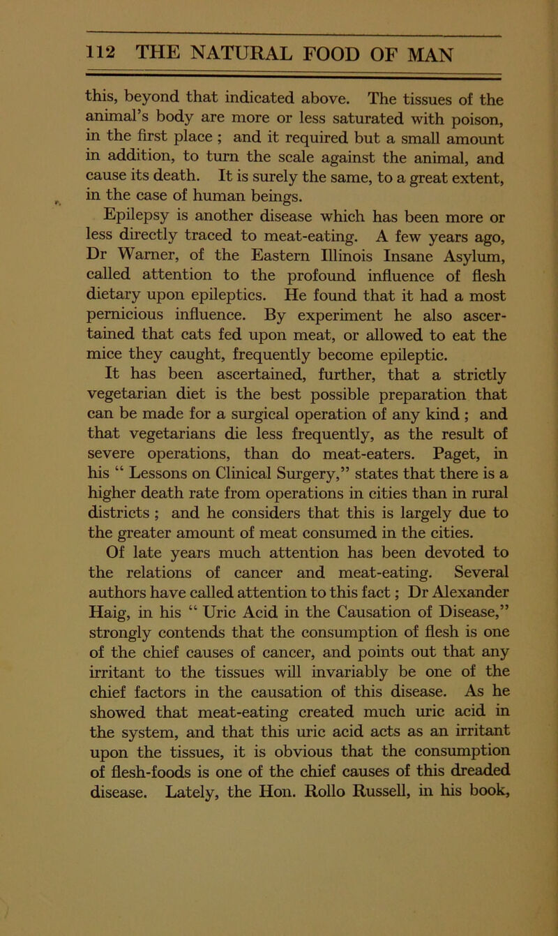 this, beyond that indicated above. The tissues of the animal’s body are more or less saturated with poison, in the first place ; and it required but a small amount in addition, to turn the scale against the animal, and cause its death. It is surely the same, to a great extent, in the case of human beings. Epilepsy is another disease which has been more or less directly traced to meat-eating, A few years ago. Dr Warner, of the Eastern Illinois Insane Asylum, called attention to the profoimd influence of flesh dietary upon epileptics. He found that it had a most pernicious influence. By experiment he also ascer- tained that cats fed upon meat, or allowed to eat the mice they caught, frequently become epileptic. It has been ascertained, further, that a strictly vegetarian diet is the best possible preparation that can be made for a surgical operation of any kind ; and that vegetarians die less frequently, as the result of severe operations, than do meat-eaters. Paget, in his “ Lessons on Clinical Surgery,” states that there is a higher death rate from operations in cities than in rural districts ; and he considers that this is largely due to the greater amount of meat consumed in the cities. Of late years much attention has been devoted to the relations of cancer and meat-eating. Several authors have called attention to this fact; Dr Alexander Haig, in his “ Uric Acid in the Causation of Disease,” strongly contends that the consumption of flesh is one of the chief causes of cancer, and points out that any irritant to the tissues will invariably be one of the chief factors in the causation of this disease. As he showed that meat-eating created much uric acid in the system, and that this uric acid acts as an irritant upon the tissues, it is obvious that the consumption of flesh-foods is one of the chief causes of this dreaded disease. Lately, the Hon. Rollo Russell, in his book.