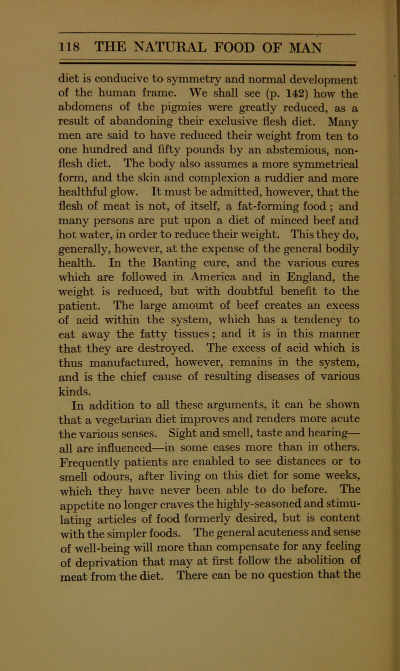 diet is conducive to symmetry and normal development of the human frame. We shall see (p. 142) how the abdomens of the pigmies were greatly reduced, as a result of abandoning their exclusive flesh diet. Many men are said to have reduced their weight from ten to one hundred and fifty pounds by an abstemious, non- flesh diet. The body also assumes a more symmetrical form, and the skin and complexion a ruddier and more healthful glow. It must be admitted, however, that the flesh of meat is not, of itself, a fat-forming food ; and many persons are put upon a diet of minced beef and hot water, in order to reduce their weight. This they do, generally, however, at the expense of the general bodily health. In the Banting cure, and the various cures which are followed in America and in England, the weight is reduced, but with doubtful benefit to the patient. The large amoimt of beef creates an excess of acid within the system, which has a tendency to eat away the fatty tissues; and it is in this manner that they are destroyed. The excess of acid which is thus manufactured, however, remains in the system, and is the chief cause of resulting diseases of various kinds. In addition to all these arguments, it can be shown that a vegetarian diet improves and renders more acute the various senses. Sight and smell, taste and hearing— all are influenced—in some cases more than in others. Frequently patients are enabled to see distances or to smell odours, after living on this diet for some weeks, which they have never been able to do before. The appetite no longer craves the highly-seasoned and stimu- lating articles of food formerly desired, but is content with the simpler foods. The general acuteness and sense of well-being will more than compensate for any feeling of deprivation that may at first follow the abolition of meat from the diet. There can be no question that the