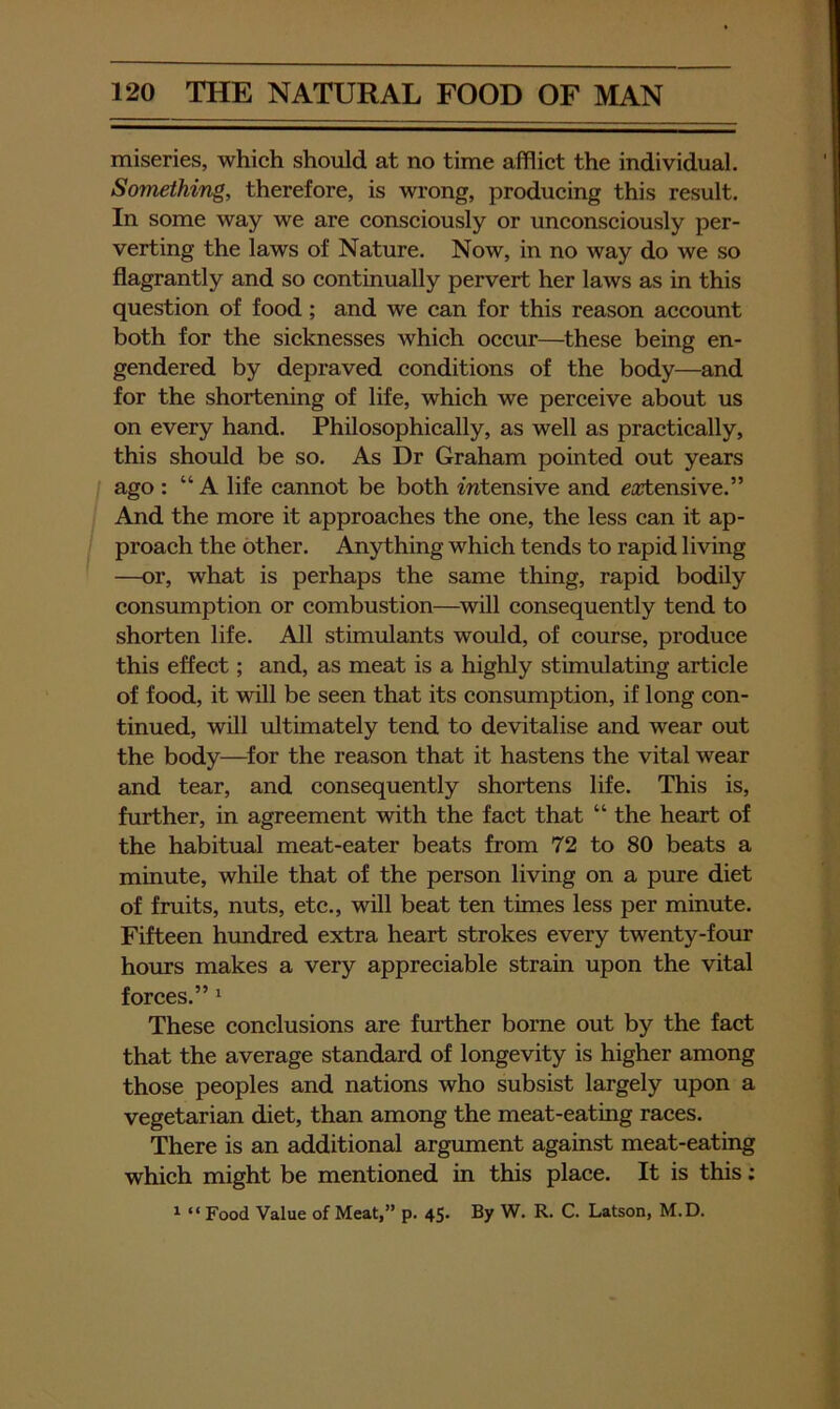 miseries, which should at no time afflict the individual. Something, therefore, is wrong, producing this result. In some way we are consciously or unconsciously per- verting the laws of Nature. Now, in no way do we so flagrantly and so continually pervert her laws as in this question of food; and we can for this reason account both for the sicknesses which occur—^these being en- gendered by depraved conditions of the body—and for the shortening of life, which we perceive about us on every hand. Philosophically, as well as practically, this should be so. As Dr Graham pointed out years ago : “A life cannot be both intensive and eajtensive.” And the more it approaches the one, the less can it ap- proach the other. Anything which tends to rapid living —or, what is perhaps the same thing, rapid bodily consumption or combustion—^will consequently tend to shorten life. All stimulants would, of course, produce this effect; and, as meat is a highly stimulating article of food, it will be seen that its consumption, if long con- tinued, will ultimately tend to devitalise and wear out the body—^for the reason that it hastens the vital wear and tear, and consequently shortens life. This is, further, in agreement with the faet that “ the heart of the habitual meat-eater beats from 72 to 80 beats a minute, while that of the person living on a pure diet of fruits, nuts, etc., will beat ten times less per minute. Fifteen hundred extra heart strokes every twenty-four hours makes a very appreciable strain upon the vital forces.” ‘ These conclusions are fmther borne out by the fact that the average standard of longevity is higher among those peoples and nations who subsist largely upon a vegetarian diet, than among the meat-eating races. There is an additional argument against meat-eating which might be mentioned in this place. It is this; ^ “ Food Value of Meat,” p. 45* By W. R. C. Latson, M.D.