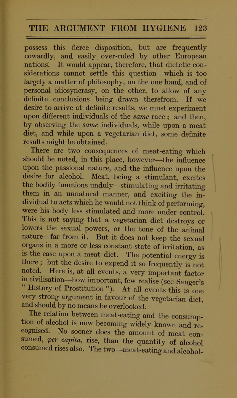 possess this fierce disposition, but are frequently cowardly, and easily over-ruled by other European nations. It would appear, therefore, that dietetic con- siderations cannot settle this question—^which is too largely a matter of philosophy, on the one hand, and of personal idiosyncrasy, on the other, to allow of any definite conclusions being drawn therefrom. If we desire to arrive at definite results, we must experiment upon different individuals of the same race ; and then, by observing the same individuals, while upon a meat diet, and while upon a vegetarian diet, some definite results might be obtained. There are two consequences of meat-eating which should be noted, in this place, however—^the influence upon the passional nature, and the influence upon the desire for alcohol. Meat, being a stimulant, excites the bodily functions unduly—stimulating and irritating them in an unnatural manner, and exciting the in- dividual to acts which he would not think of performing, were his body less stimulated and more under control. This is not saying that a vegetarian diet destroys or lowers the sexual powers, or the tone of the animal nature—far from it. But it does not keep the sexual organs in a more or less constant state of irritation, as is the case upon a meat diet. The potential energy is there ; but the desire to expend it so frequently is not noted. Here is, at all events, a very important factor in civilisation—how important, few realise (see Sanger’s “ History of Prostitution ”). At all events this is one very strong argument in favour of the vegetarian diet, and should by no means be overlooked. The relation between meat-eating and the consump- tion of alcohol is now becoming widely known and re- cognised. No sooner does the amount of meat con- sumed, per capita, rise, than the quantity of alcohol consumed rises also. The two—^meat-eating and alcohol-