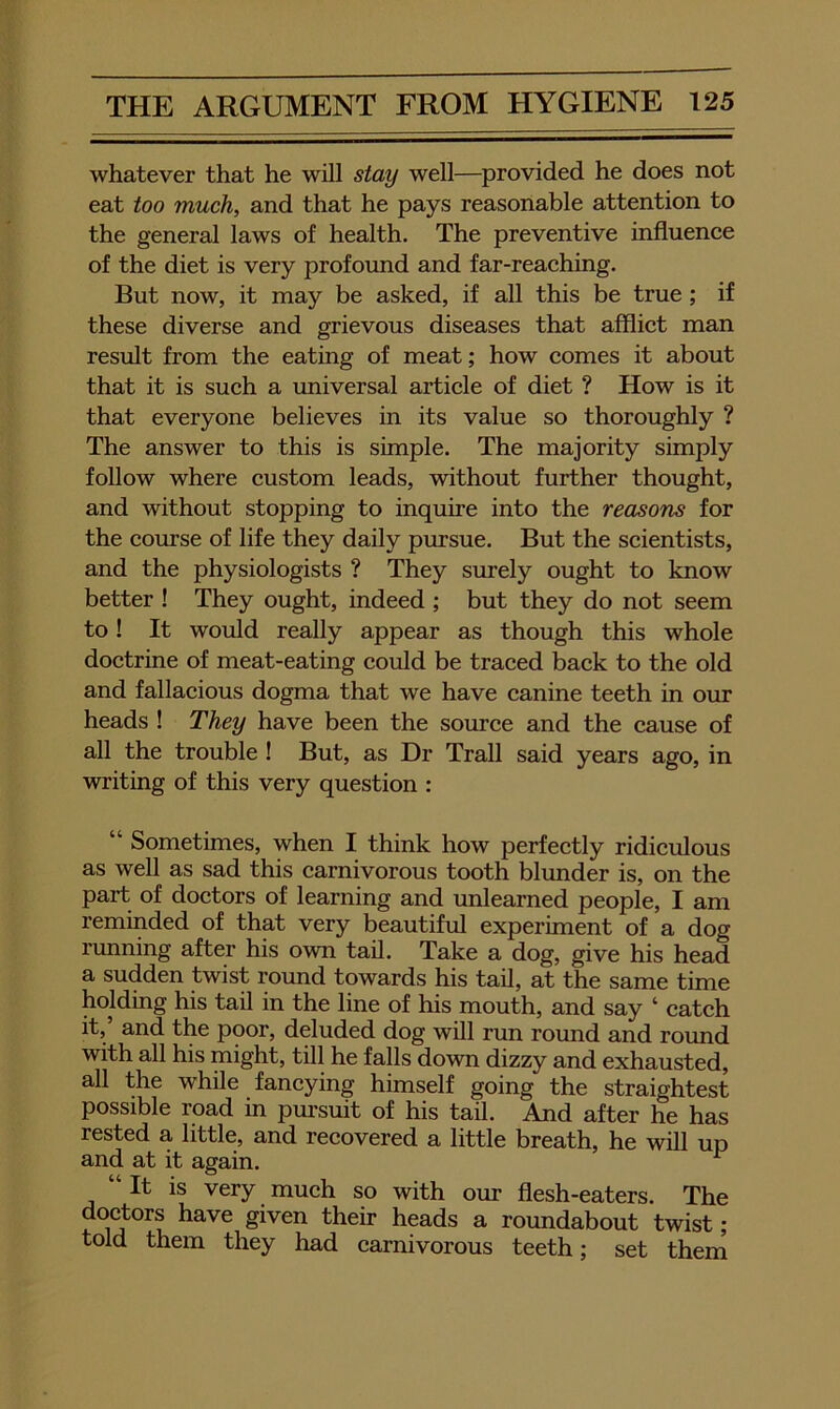 whatever that he will stay well—provided he does not eat too much, and that he pays reasonable attention to the general laws of health. The preventive influence of the diet is very profound and far-reaching. But now, it may be asked, if all this be true; if these diverse and grievous diseases that afflict man result from the eating of meat; how comes it about that it is such a universal article of diet ? How is it that everyone believes in its value so thoroughly ? The answer to this is simple. The majority simply follow where custom leads, without further thought, and without stopping to inquire into the reasons for the comse of life they daily pursue. But the scientists, and the physiologists ? They siurely ought to know better ! They ought, indeed ; but they do not seem to! It would really appear as though this whole doctrine of meat-eating could be traced back to the old and fallacious dogma that we have canine teeth in our heads ! They have been the source and the cause of all the trouble ! But, as Dr Trail said years ago, in writing of this very question : “ Sometimes, when I think how perfectly ridiculous as well as sad this carnivorous tooth blunder is, on the part of doctors of learning and unlearned people, I am reminded of that very beautiful experiment of a dog running after his own tail. Take a dog, give his head a sudden twist round towards his tail, at the same time holding his tail in the line of his mouth, and say ‘ catch it,’ and the poor, deluded dog will run round and round with all his might, till he falls down dizzy and exhausted, all the while fancying himself going the straightest possible road in pursuit of his tail. And after he has rested a little, and recovered a little breath, he will up and at it again. ^ “ It is very much so with om- flesh-eaters. The doctors have given their heads a roundabout twist; told them they had carnivorous teeth; set them