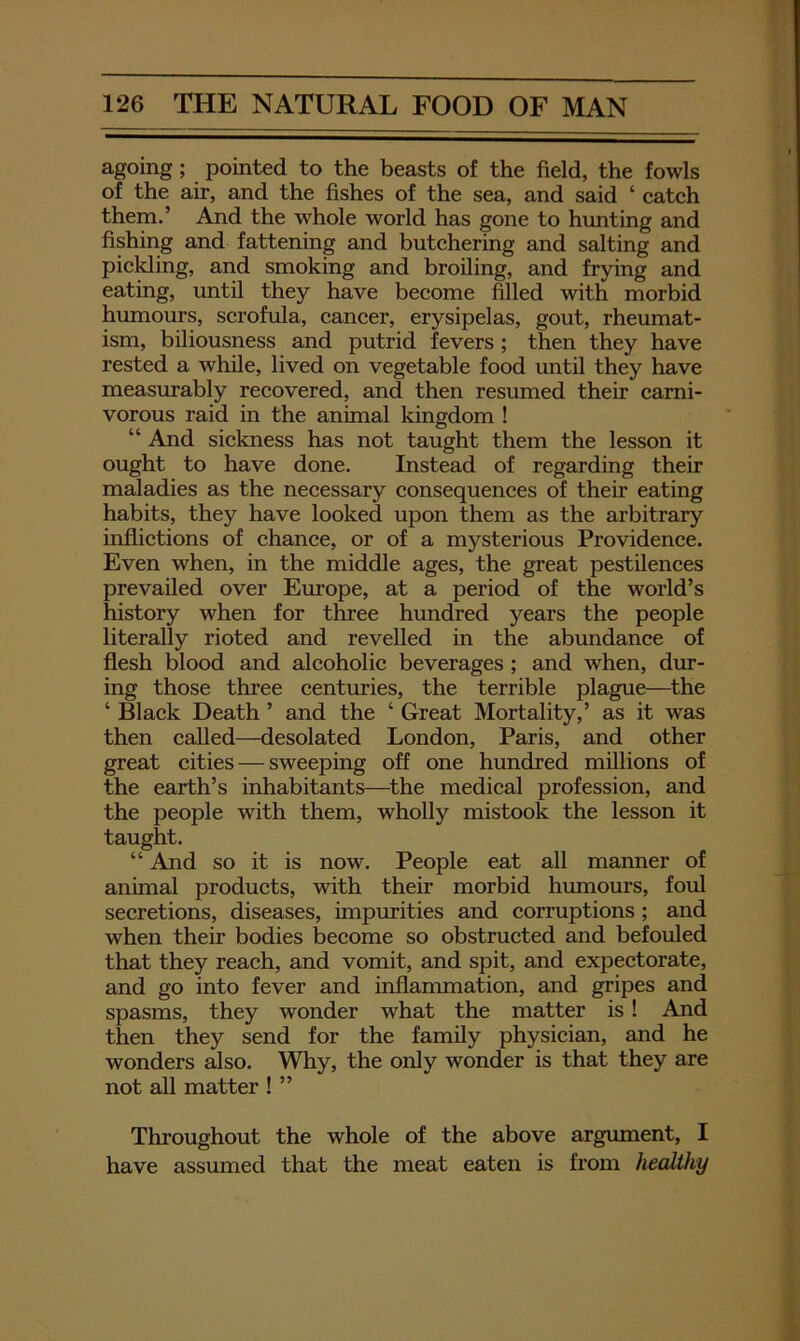 agoing; pointed to the beasts of the field, the fowls of the air, and the fishes of the sea, and said ‘ catch them.’ And the whole world has gone to hunting and fishing and fattening and butchering and salting and pickling, and smoking and broiling, and frying and eating, until they have become filled with morbid humours, scrofula, cancer, erysipelas, gout, rheumat- ism, biliousness and putrid fevers; then they have rested a while, lived on vegetable food until they have measurably recovered, and then resumed their carni- vorous raid in the animal kingdom ! “ And sickness has not taught them the lesson it ought to have done. Instead of regarding their maladies as the necessary consequences of their eating habits, they have looked upon them as the arbitrary inflictions of chance, or of a mysterious Providence. Even when, in the middle ages, the great pestilences prevailed over Europe, at a period of the world’s history when for three hundred years the people literally rioted and revelled in the abundance of flesh blood and alcoholic beverages ; and when, dur- ing those three centuries, the terrible plague—the ‘ Black Death ’ and the ‘ Great Mortality,’ as it was then called—desolated London, Paris, and other great cities — sweeping off one hundred millions of the earth’s inhabitants—^the medical profession, and the people with them, wholly mistook the lesson it taught. “ And so it is now. People eat all manner of animal products, with their morbid humours, foul secretions, diseases, impurities and corruptions ; and when their bodies become so obstructed and befouled that they reach, and vomit, and spit, and expectorate, and go into fever and inflammation, and gripes and spasms, they wonder what the matter is! And then they send for the family physician, and he wonders also. Why, the only wonder is that they are not all matter ! ” Throughout the whole of the above argument, I have assumed that the meat eaten is from healthy