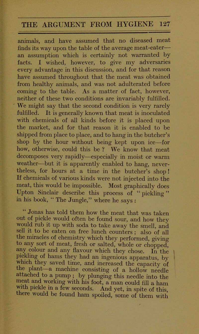 animals, and have assumed that no diseased meat finds its way upon the table of the average meat-eater— an assumption whieh is eertainly not warranted by faets. I wished, however, to give my adversaries every advantage in this diseussion, and for that reason have assumed throughout that the meat was obtained from healthy animals, and was not adulterated before eoming to the table. As a matter of fact, however, neither of these two conditions are invariably fulfilled. We might say that the second condition is very rarely fulfilled. It is generally known that meat is inoculated with chemicals of all kinds before it is placed upon the market, and for that reason it is enabled to be shipped from place to place, and to hang in the butcher’s shop by the hour without being kept upon ice—for how, otherwise, could this be ? We know that meat decomposes very rapidly—especially in moist or warm weather—but it is apparently enabled to hang, never- theless, for hours at a time in the butcher’s shop! If chemicals of various kinds were not injected into the meat, this would be impossible. Most graphically does Upton Sinclair describe this process of “ piclding ” in his book, “ The Jungle,” where he says : Jonas has told them how the meat that was taken out of pickle would often be found sour, and how they would rub it up with soda to take away the smell, and sell it to be eaten on free lunch counters ; also of all the miracles of chemistry which they performed, giving to any sort of meat, fresh or salted, whole or chopped, any colour and any flavour which they chose. In the pickling of hams they had an ingenious apparatus, by which they saved time, and increased the capacity of the plant—a machine consisting of a hollow needle attached to a pump ; by plunging this needle into the meat and working with his foot, a man could fill a ham mth pickle in a few seconds. And yet, in spite of this, there would be found ham spoiled, some of them with