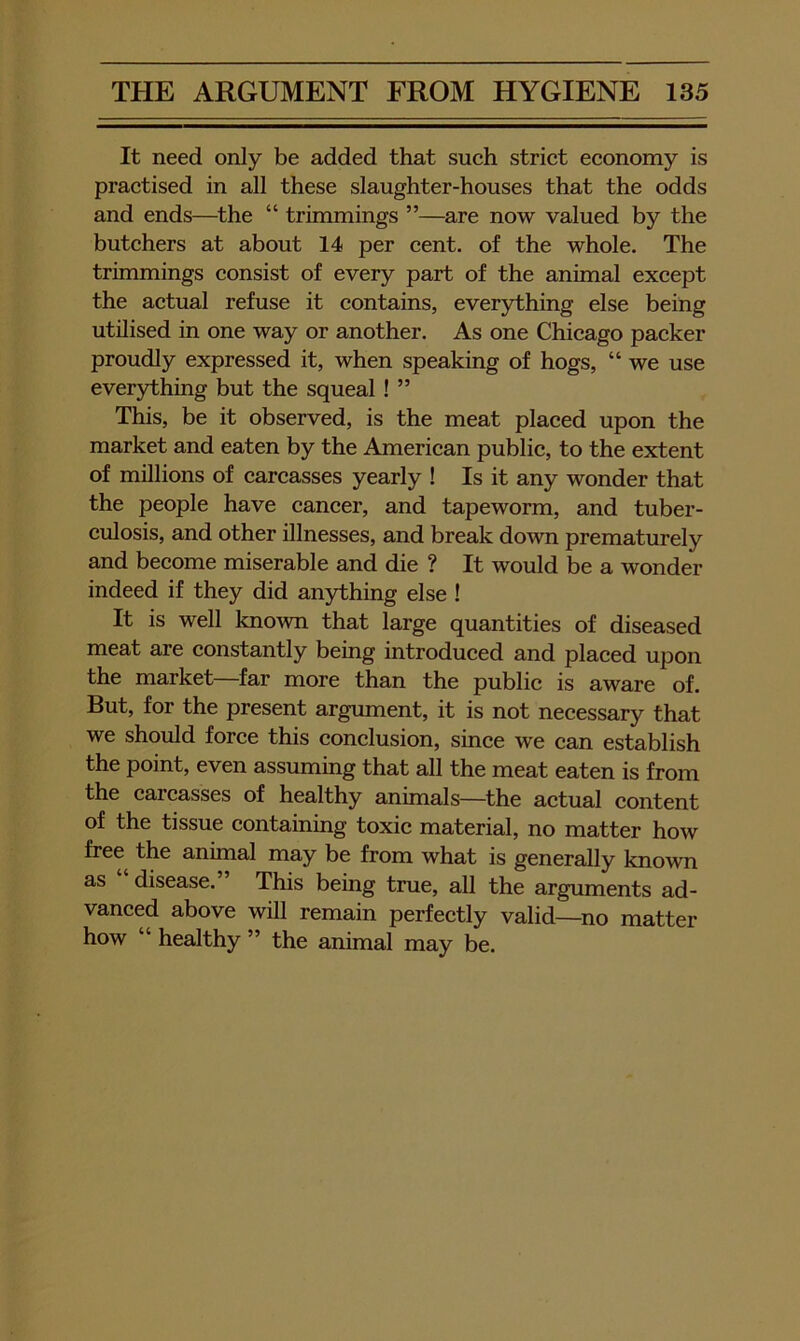 It need only be added that such strict economy is practised in all these slaughter-houses that the odds and ends—^the “ trimmings ”—are now valued by the butchers at about 14 per cent, of the whole. The trimmings consist of every part of the animal except the actual refuse it contains, everything else being utilised in one way or another. As one Chicago packer proudly expressed it, when speaking of hogs, “ we use everything but the squeal ! ” This, be it observed, is the meat placed upon the market and eaten by the American public, to the extent of millions of carcasses yearly ! Is it any wonder that the people have cancer, and tapeworm, and tuber- culosis, and other illnesses, and break down prematurely and become miserable and die ? It would be a wonder indeed if they did anything else ! It is well known that large quantities of diseased meat are constantly being introduced and placed upon the market far more than the public is aware of. But, for the present argument, it is not necessary that we should force this conclusion, since we can establish the point, even assuming that all the meat eaten is from the carcasses of healthy annuals—^the actual content of the tissue containing toxic material, no matter how free the annual may be from what is generally known as “ disease.” This being true, all the arguments ad- vanced above will remain perfectly valid—no matter how “ healthy ” the animal may be.