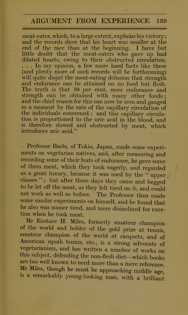 meat-eater, which, to a large extent, explains his victory; and the records show that his heart was smaller at the end of the race than at the beginning. I have but little doubt that the meat-eaters who gave up had dilated hearts, owing to their obstructed circulation. ... In my opinion, a few more hard facts like these (and plenty more of such records will be forthcoming) will quite dispel the meat-eating delusion that strength and endurance can be attained on no food but flesh. The truth is that 50 per cent, more endurance and strength can be obtained with many other foods; and the chief reason for this can now be seen and gauged in a moment by the rate of the capillary circulation of the individuals concerned ; and this capillary circula- tion is proportioned to the uric acid in the blood, and is therefore slowed and obstructed by meat, which introduces uric acid.” Professor Baelz, of Tokio, Japan, made some experi- ments on vegetarian natives, and, after measuring and recording some of their feats of endurance, he gave some of them meat, which they took eagerly, and regarded f as a great luxury, because it was used by the “ upper classes 5 but after three days they came and begged to be let off the meat, as they felt tired on it, and coiild not work as well as before. The Professor then made some similar experiments on himself, and he found that he also was sooner tired, and more disinclined for exer- tion when he took meat. Mr Eustace H. Miles, formerly amateur champion of the world and holder of the gold prize at tennis, amateur champion of the world at racquets, and of American squah tennis, etc., is a strong advocate of vegetarianism, and has written a number of works on this subject, defending the non-flesh diet—^which books are too well known to need more than a mere reference. Mr Miles, though he must be approaching middle age, IS a remarkably young-looking man, with a brilliant