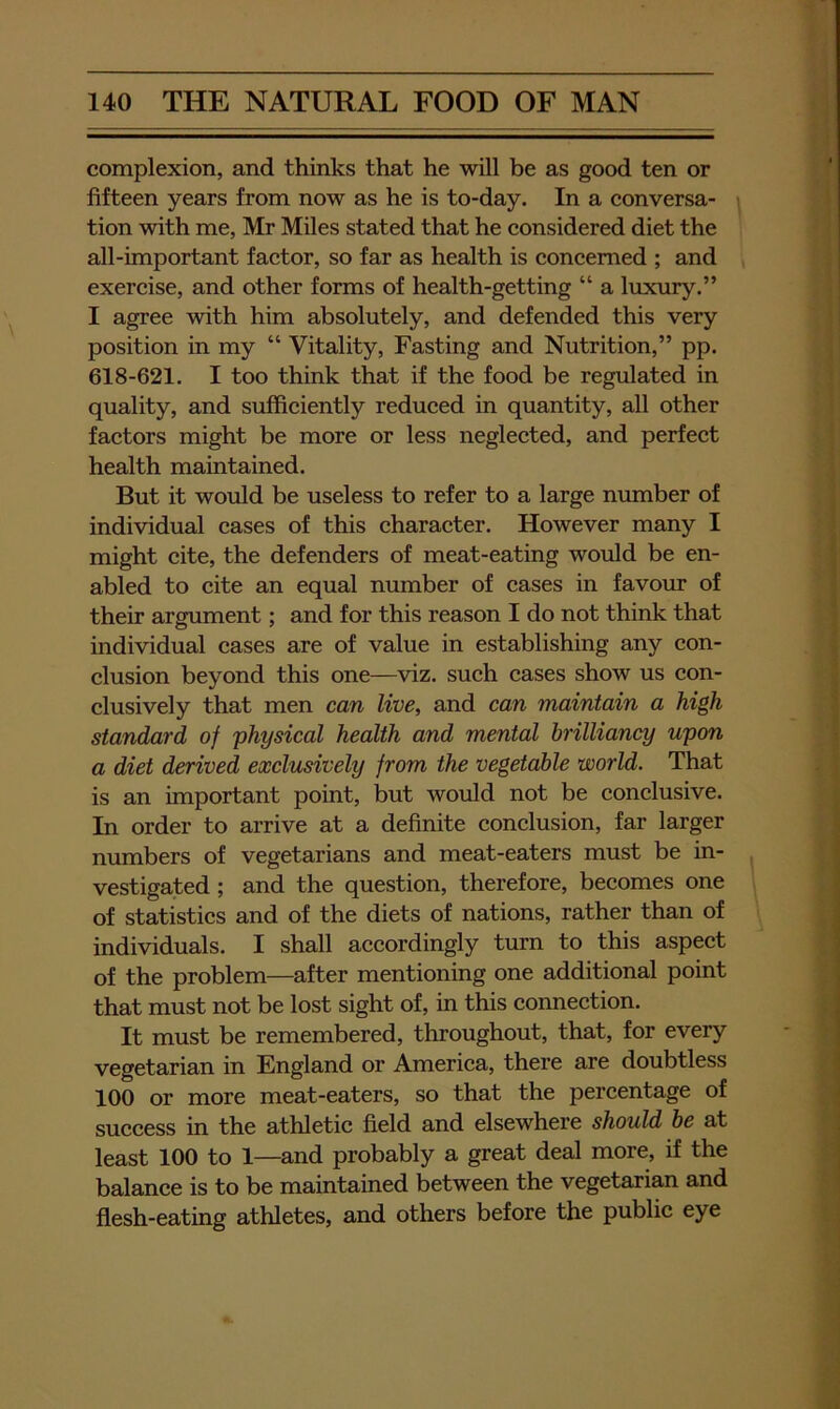 complexion, and thinks that he will be as good ten or fifteen years from now as he is to-day. In a conversa- tion with me, Mr Miles stated that he considered diet the all-important factor, so far as health is concerned ; and exercise, and other forms of health-getting “ a luxury.” I agree with him absolutely, and defended this very position in my “ Vitality, Fasting and Nutrition,” pp. 618-621. I too think that if the food be regulated in quality, and sufficiently reduced in quantity, all other factors might be more or less neglected, and perfect health maintained. But it would be useless to refer to a large number of individual cases of this character. However many I might cite, the defenders of meat-eating would be en- abled to cite an equal number of cases in favour of their argument; and for this reason I do not think that individual cases are of value in establishing any con- clusion beyond this one—viz. such cases show us con- clusively that men can live, and can maintain a high standard of 'physical health and mental brilliancy upon a diet derived exclusively from the vegetable world. That is an important point, but would not be conclusive. In order to arrive at a definite conclusion, far larger numbers of vegetarians and meat-eaters must be in- vestigated ; and the question, therefore, becomes one of statistics and of the diets of nations, rather than of individuals. I shall accordingly turn to this aspect of the problem—after mentioning one additional point that must not be lost sight of, in this connection. It must be remembered, throughout, that, for every vegetarian in England or America, there are doubtless 100 or more meat-eaters, so that the percentage of success in the athletic field and elsewhere should he at least 100 to 1—and probably a great deal more, if the balance is to be maintained between the vegetarian and flesh-eating athletes, and others before the public eye