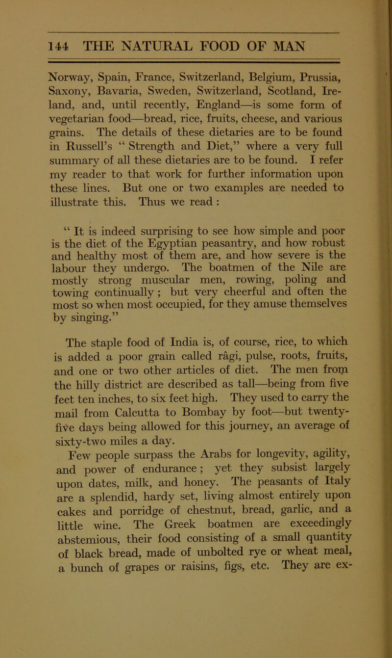 Norway, Spain, France, Switzerland, Belgium, Prussia, Saxony, Bavaria, Sweden, Switzerland, Scotland, Ire- land, and, until recently, England—is some form of vegetarian food—^bread, rice, fruits, cheese, and various grains. The details of these dietaries are to be found in Russell’s “ Strength and Diet,” where a very full summary of all these dietaries are to be found. I refer my reader to that work for fmi:her information upon these lines. But one or two examples are needed to illustrate this. Thus we read : “ It is indeed surprising to see how simple and poor is the diet of the Egyptian peasantry, and how robust and healthy most of them are, and how severe is the labour they imdergo. The boatmen of the Nile are mostly strong muscular men, rowing, poling and towing continually; but very cheerful and often the most so when most occupied, for they amuse themselves by singing.” The staple food of India is, of course, rice, to which is added a poor grain called ragi, pulse, roots, fruits, and one or two other articles of diet. The men from the hilly district are described as tall—being from five feet ten inches, to six feet high. They used to carry the mail from Calcutta to Bombay by foot—but twenty- five days being allowed for this journey, an average of sixty-two miles a day. Few people surpass the Arabs for longevity, agility, and power of endurance; yet they subsist largely upon dates, milk, and honey. The peasants of Italy are a splendid, hardy set, living almost entirely upon cakes and porridge of chestnut, bread, garlic, and a little wine. The Greek boatmen are exceedingly abstemious, their food consisting of a small quantity of black bread, made of mibolted rye or wheat meal, a bunch of grapes or raisins, figs, etc. They are ex-