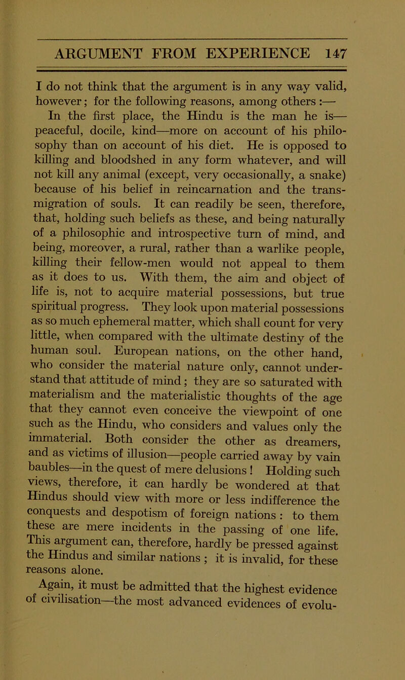 I do not think that the argument is in any way valid, however; for the following reasons, among others :— In the first place, the Hindu is the man he is— peaceful, docile, kind—^more on account of his philo- sophy than on account of his diet. He is opposed to killing and bloodshed in any form whatever, and will not kill any animal (except, very occasionally, a snake) because of his belief in reincarnation and the trans- migration of souls. It can readily be seen, therefore, that, holding such beliefs as these, and being naturally of a philosophic and introspective turn of mind, and being, moreover, a rural, rather than a warlike people, killing their fellow-men would not appeal to them as it does to us. With them, the aim and object of life is, not to acquire material possessions, but true spiritual progress. They look upon material possessions as so much ephemeral matter, which shall count for very little, when compared with the ultimate destiny of the human soul. European nations, on the other hand, who consider the material nature only, cannot under- stand that attitude of mind; they are so saturated with materialism and the materialistic thoughts of the age that they cannot even conceive the viewpoint of one such as the Hindu, who considers and values only the immaterial. Both consider the other as dreamers, and as victims of illusion—people carried away by vain baubles—in the quest of mere delusions ! Holding such views, therefore, it can hardly be wondered at that Hindus should view with more or less indifference the conquests and despotism of foreign nations : to them these are mere incidents in the passing of one life. This argument can, therefore, hardly be pressed against the Hindus and similar nations ; it is invalid, for these reasons alone. Aga.in, it must be admitted that the highest evidence of civilisation ^the most advanced evidences of evolu-