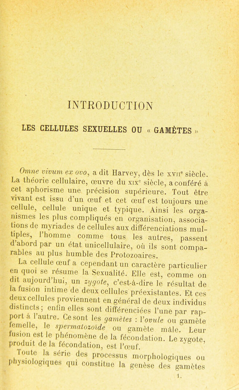 INTRODUCTION LES CELLULES SEXUELLES OU « GAMÈTES ». Omne vivum ex ovo, a dit Harvey, dès le xvne siècle. La théorie cellulaire, oeuvre du xixe siècle, a conféré à cet aphorisme une précision supérieure. Tout être vivant est issu d un œuf et cet œuf est toujours une cellule, cellule unique et typique. Ainsi les orga- nismes les plus compliqués en organisation, associa- tions de myriades de cellules aux différenciations mul- tiples, l’homme comme tous les autres, passent d abord par un état unicellulaire, où ils sont compa- rables au plus humble des Protozoaires. La cellule œuf a cependant un caractère particulier en quoi se résume la Sexualité. Elle est, comme on dit aujourd’hui, un zygote, c’est-à-dire le résultat de la fusion intime de deux cellules préexistantes. Et ces Jeux cellules proviennent en général de deux individus distincts; enfin elles sont différenciées l’une par rap- port a autre. Ce sont les gamètes : l’ovule ou gamète lemelle, le spermatozoïde ou gamète mâle. Leur fusion est le phénomène de la fécondation. Le zygote, produit delà fécondation, est l’œuf. ' b Toute la série des processus morphologiques ou physiologiques qu, constitue la genèse des gamètes